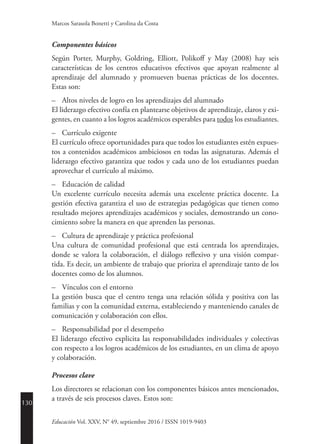 130
Educación Vol. XXV, N° 49, septiembre 2016 / ISSN 1019-9403
Marcos Sarasola Bonetti y Carolina da Costa
Componentes básicos
Según Porter, Murphy, Goldring, Elliott, Polikoff y May (2008) hay seis
características de los centros educativos efectivos que apoyan realmente al
aprendizaje del alumnado y promueven buenas prácticas de los docentes.
Estas son:
–	 Altos niveles de logro en los aprendizajes del alumnado
El liderazgo efectivo confía en plantearse objetivos de aprendizaje, claros y exi-
gentes, en cuanto a los logros académicos esperables para todos los estudiantes.
–	 Currículo exigente
El currículo ofrece oportunidades para que todos los estudiantes estén expues-
tos a contenidos académicos ambiciosos en todas las asignaturas. Además el
liderazgo efectivo garantiza que todos y cada uno de los estudiantes puedan
aprovechar el currículo al máximo.
–	 Educación de calidad
Un excelente currículo necesita además una excelente práctica docente. La
gestión efectiva garantiza el uso de estrategias pedagógicas que tienen como
resultado mejores aprendizajes académicos y sociales, demostrando un cono-
cimiento sobre la manera en que aprenden las personas.
–	 Cultura de aprendizaje y práctica profesional
Una cultura de comunidad profesional que está centrada los aprendizajes,
donde se valora la colaboración, el diálogo reflexivo y una visión compar-
tida. Es decir, un ambiente de trabajo que prioriza el aprendizaje tanto de los
docentes como de los alumnos.
–	 Vínculos con el entorno
La gestión busca que el centro tenga una relación sólida y positiva con las
familias y con la comunidad externa, estableciendo y manteniendo canales de
comunicación y colaboración con ellos.
–	 Responsabilidad por el desempeño
El liderazgo efectivo explicita las responsabilidades individuales y colectivas
con respecto a los logros académicos de los estudiantes, en un clima de apoyo
y colaboración.
Procesos clave
Los directores se relacionan con los componentes básicos antes mencionados,
a través de seis procesos claves. Estos son:
 