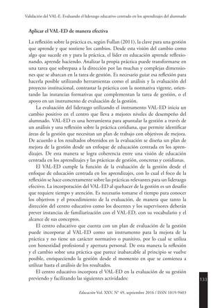 133
Educación Vol. XXV, N° 49, septiembre 2016 / ISSN 1019-9403
Validación del VAL-E. Evaluando el liderazgo educativo centrado en los aprendizajes del alumnado
Aplicar el VAL-ED de manera efectiva
La reflexión sobre la práctica es, según Fullan (2011), la clave para una gestión
que aprende y que sostiene los cambios. Desde esta visión del cambio como
algo que sucede en y para la práctica, el líder en educación aprende reflexio-
nando, aprende haciendo. Analizar la propia práctica puede transformarse en
una tarea que sobrepasa a la dirección por las muchas y complejas dimensio-
nes que se abarcan en la tarea de gestión. Es necesario guiar esa reflexión para
hacerla posible utilizando herramientas como el análisis y la evaluación del
proyecto institucional, contrastar la práctica con la normativa vigente, orien-
tando las instancias formativas que complementan la tarea de gestión, o el
apoyo en un instrumento de evaluación de la gestión.
La evaluación del liderazgo utilizando el instrumento VAL-ED inicia un
cambio positivo en el centro que lleva a mejores niveles de desempeño del
alumnado. VAL-ED es una herramienta para apuntalar la gestión a través de
un análisis y una reflexión sobre la práctica cotidiana, que permite identificar
áreas de la gestión que necesitan un plan de trabajo con objetivos de mejora.
De acuerdo a los resultados obtenidos en la evaluación se diseña un plan de
mejora de la gestión desde un enfoque de educación centrada en los apren-
dizajes. De esta manera se logra coherencia entre una visión de educación
centrada en los aprendizajes y las prácticas de gestión, concretas y cotidianas.
El VAL-ED cumple la función de la evaluación de la gestión desde el
enfoque de educación centrada en los aprendizajes, con lo cual el foco de la
reflexión se hace concretamente sobre las prácticas relevantes para un liderazgo
efectivo. La incorporación del VAL-ED al quehacer de la gestión es un desafío
que requiere tiempo y atención. Es necesario tomarse el tiempo para conocer
los objetivos y el procedimiento de la evaluación, de manera que tanto la
dirección del centro educativo como los docentes y los supervisores deberán
prever instancias de familiarización con el VAL-ED, con su vocabulario y el
alcance de sus conceptos.
El centro educativo que cuenta con un plan de evaluación de la gestión
puede incorporar al VAL-ED como un instrumento para la mejora de la
práctica y no tiene un carácter normativo o punitivo, por lo cual se utiliza
con honestidad profesional y apertura personal. De esta manera la reflexión
y el cambio sobre una práctica que parece inabarcable al principio se vuelve
posible, enriqueciendo la gestión desde el momento en que se comienza a
utilizar hasta el análisis de los resultados.
El centro educativo incorpora el VAL-ED en la evaluación de su gestión
previendo y facilitando las siguientes actividades:
 
