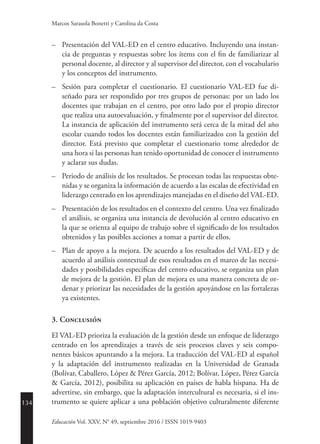 134
Educación Vol. XXV, N° 49, septiembre 2016 / ISSN 1019-9403
Marcos Sarasola Bonetti y Carolina da Costa
–	 Presentación del VAL-ED en el centro educativo. Incluyendo una instan-
cia de preguntas y respuestas sobre los ítems con el fin de familiarizar al
personal docente, al director y al supervisor del director, con el vocabulario
y los conceptos del instrumento.
–	 Sesión para completar el cuestionario. El cuestionario VAL-ED fue di-
señado para ser respondido por tres grupos de personas: por un lado los
docentes que trabajan en el centro, por otro lado por el propio director
que realiza una autoevaluación, y finalmente por el supervisor del director.
La instancia de aplicación del instrumento será cerca de la mitad del año
escolar cuando todos los docentes están familiarizados con la gestión del
director. Está previsto que completar el cuestionario tome alrededor de
una hora si las personas han tenido oportunidad de conocer el instrumento
y aclarar sus dudas.
–	 Periodo de análisis de los resultados. Se procesan todas las respuestas obte-
nidas y se organiza la información de acuerdo a las escalas de efectividad en
liderazgo centrado en los aprendizajes manejadas en el diseño del VAL-ED.
–	 Presentación de los resultados en el contexto del centro. Una vez finalizado
el análisis, se organiza una instancia de devolución al centro educativo en
la que se orienta al equipo de trabajo sobre el significado de los resultados
obtenidos y las posibles acciones a tomar a partir de ellos.
–	 Plan de apoyo a la mejora. De acuerdo a los resultados del VAL-ED y de
acuerdo al análisis contextual de esos resultados en el marco de las necesi-
dades y posibilidades específicas del centro educativo, se organiza un plan
de mejora de la gestión. El plan de mejora es una manera concreta de or-
denar y priorizar las necesidades de la gestión apoyándose en las fortalezas
ya existentes.
3. Conclusión
El VAL-ED prioriza la evaluación de la gestión desde un enfoque de liderazgo
centrado en los aprendizajes a través de seis procesos claves y seis compo-
nentes básicos apuntando a la mejora. La traducción del VAL-ED al español
y la adaptación del instrumento realizadas en la Universidad de Granada
(­Bolívar, Caballero, López & Pérez García, 2012; Bolívar, López, Pérez García
& García, 2012), posibilita su aplicación en países de habla hispana. Ha de
advertirse, sin embargo, que la adaptación intercultural es necesaria, si el ins-
trumento se quiere aplicar a una población objetivo culturalmente diferente
 