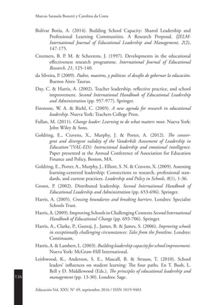 136
Educación Vol. XXV, N° 49, septiembre 2016 / ISSN 1019-9403
Marcos Sarasola Bonetti y Carolina da Costa
Bolívar Botía, A. (2014). Building School Capacity: Shared Leadership and
Professional Learning Communities. A Research Proposal. IJELM-
International Journal of Educational Leadership and Management, 2(2),
147-175.
Creemers, B. P. M. & Scheerens, J. (1997). Developments in the educational
effectiveness research programme. International Journal of Educational
Research, 21, 125-140.
da Silveira, P. (2009). Padres, maestros, y políticos: el desafío de gobernar la educación.
Buenos Aires: Taurus.
Day, C. & Harris, A. (2002). Teacher leadership, reflective practice, and school
improvement. Second International Handbook of Educational Leadership
and Administration (pp. 957-977). Springer.
Firestone, W. A. & Riehl, C. (2005). A new agenda for research in educational
leadership. Nueva York: Teachers College Press.
Fullan, M. (2011). Change leader: Learning to do what matters most. Nueva York:
John Wiley & Sons.
Goldring, E., Cravens, X., Murphy, J. & Porter, A. (2012). The conver-
gent and divergent validity of the Vanderbilt Assessment of Leadership in
Education™(VAL-ED): Instructional leadership and emotional intelligence.
Paper presented at the Annual Conference of Association for Education
Finance and Policy, Boston, MA.
Goldring, E., Porter, A., Murphy, J., Elliott, S. N. & Cravens, X. (2009). Assessing
learning-centered leadership: Connections to research, professional stan-
dards, and current practices. Leadership and Policy in Schools, 8(1), 1-36.
Gronn, P. (2002). Distributed leadership. Second International Handbook of
Educational Leadership and Administration (pp. 653-696). Springer.
Harris, A. (2005). Crossing boundaries and breaking barriers. Londres: Specialist
Schools Trust.
Harris,A.(2009).ImprovingSchoolsinChallengingContextsSecondInternational
Handbook of Educational Change (pp. 693-706). Springer.
Harris, A., Clarke, P., Gunraj, J., James, B. & James, S. (2006). Improving schools
in exceptionally challenging circumstances: Tales from the frontline. Londres:
Continuum.
Harris,A.&Lambert,L.(2003).Buildingleadershipcapacityforschoolimprovement.
Nueva York: McGraw-Hill International.
Leithwood, K., Anderson, S. E., Mascall, B. & Strauss, T. (2010). School
leaders’ influences on student learning: The four paths. En T. Bush, L.
Bell y D. Middlewood (Eds.), The principles of educational leadership and
­management (pp. 13-30). Londres: Sage.
 