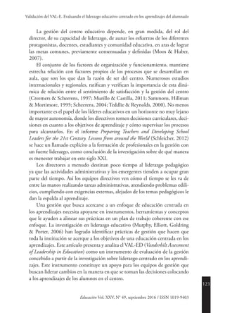 123
Educación Vol. XXV, N° 49, septiembre 2016 / ISSN 1019-9403
Validación del VAL-E. Evaluando el liderazgo educativo centrado en los aprendizajes del alumnado
La gestión del centro educativo depende, en gran medida, del rol del
director, de su capacidad de liderazgo, de aunar los esfuerzos de los diferentes
protagonistas, docentes, estudiantes y comunidad educativa, en aras de lograr
las metas comunes, previamente consensuadas y definidas (Moos & Huber,
2007).
El conjunto de los factores de organización y funcionamiento, mantiene
estrecha relación con factores propios de los procesos que se desarrollan en
aula, que son los que dan la razón de ser del centro. Numerosos estudios
internacionales y regionales, ratifican y verifican la importancia de esta diná-
mica de relación entre el sentimiento de satisfacción y la gestión del centro
(Creemers & Scheerens, 1997; Murillo & Castilla, 2011; Sammons, Hillman
& Mortimore, 1995; Scheerens, 2004; Teddlie & Reynolds, 2000). No menos
importante es el papel de los líderes educativos en un horizonte no muy lejano
de mayor autonomía, donde los directivos tomen decisiones curriculares, deci-
siones en cuanto a los objetivos de aprendizaje y cómo supervisar los procesos
para alcanzarlos. En el informe Preparing Teachers and Developing School
Leaders for the 21st Century. Lessons from around the World (Schleicher, 2012)
se hace un llamado explícito a la formación de profesionales en la gestión con
un fuerte liderazgo, como conclusión de la investigación sobre de qué manera
es menester trabajar en este siglo XXI.
Los directores a menudo destinan poco tiempo al liderazgo pedagógico
ya que las actividades administrativas y los emergentes tienden a ocupar gran
parte del tiempo. Así los equipos directivos ven cómo el tiempo se les va de
entre las manos realizando tareas administrativas, atendiendo problemas edili-
cios, cumpliendo con exigencias externas, alejados de los temas pedagógicos le
dan la espalda al aprendizaje.
Una gestión que busca acercarse a un enfoque de educación centrada en
los aprendizajes necesita apoyarse en instrumentos, herramientas y conceptos
que le ayuden a alinear sus prácticas en un plan de trabajo coherente con ese
enfoque. La investigación en liderazgo educativo (Murphy, Elliott, Goldring
& Porter, 2006) han logrado identificar prácticas de gestión que hacen que
toda la institución se acerque a los objetivos de una educación centrada en los
aprendizajes. Este artículo presenta y analiza el VAL-ED (Vanderbilt Assessment
of Leadership in Education) como un instrumento de evaluación de la gestión
concebido a partir de la investigación sobre liderazgo centrado en los aprendi-
zajes. Este instrumento constituye un apoyo para los equipos de gestión que
buscan liderar cambios en la manera en que se toman las decisiones colocando
a los aprendizajes de los alumnos en el centro.
 