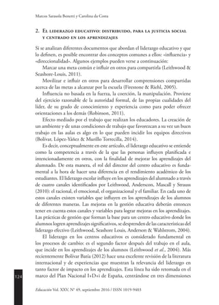 124
Educación Vol. XXV, N° 49, septiembre 2016 / ISSN 1019-9403
Marcos Sarasola Bonetti y Carolina da Costa
2.	 El liderazgo educativo: distribuido, para la justicia social
y centrado en los aprendizajes
Si se analizan diferentes documentos que abordan el liderazgo educativo y que
lo definen, es posible encontrar dos conceptos comunes a ellos: «influencia» y
«direccionalidad». Algunos ejemplos pueden verse a continuación:
Marcar una meta común e influir en otros para compartirla (Leithwood &
Seashore-Louis, 2011).
Movilizar e influir en otros para desarrollar comprensiones compartidas
acerca de las metas a alcanzar por la escuela (Firestone & Riehl, 2005).
Influencia no basada en la fuerza, la coerción, la manipulación. Proviene
del ejercicio razonable de la autoridad formal, de las propias cualidades del
líder, de su grado de conocimiento y experiencia como para poder ofrecer
orientaciones a los demás (Robinson, 2011).
Efecto mediado por el trabajo que realizan los educadores. La creación de
un ambiente y de unas condiciones de trabajo que favorezcan a su vez un buen
trabajo en las aulas es algo en lo que pueden incidir los equipos directivos
(Bolívar, López-Yáñez & Murillo Torrecilla, 2014).
Es decir, conceptualmente en este artículo, el liderazgo educativo se entiende
como la competencia a través de la que las personas influyen planificada e
intencionadamente en otros, con la finalidad de mejorar los aprendizajes del
alumnado. De esta manera, el rol del director del centro educativo es funda-
mental a la hora de hacer una diferencia en el rendimiento académico de los
estudiantes. El liderazgo escolar influye en los aprendizajes del alumnado a través
de cuatro canales identificados por Leithwood, Anderscon, Mascall y Strauss
(2010): el racional, el emocional, el organizacional y el familiar. En cada uno de
estos canales existen variables que influyen en los aprendizajes de los alumnos
de diferentes maneras. Las mejoras en la gestión educativa deberán entonces
tener en cuenta estos canales y variables para lograr mejoras en los aprendizajes.
Las prácticas de gestión que forman la base para un centro educativo donde los
alumnos logren aprendizajes significativos, se desprenden de las características del
liderazgo efectivo (Leithwood, Seashore Louis, Anderson & Wahlstrom, 2004).
El liderazgo en los centros educativos es considerado fundamental en
los procesos de cambio: es el segundo factor después del trabajo en el aula,
que incide en los aprendizajes de los alumnos (Leithwood et al., 2004). Más
recientemente Bolívar Batía (2012) hace una excelente revisión de la literatura
internacional y de experiencias que muestran la relevancia del liderazgo en
tanto factor de impacto en los aprendizajes. Esta línea ha sido retomada en el
marco del Plan Nacional I+D+i de España, centrándose en tres dimensiones
 