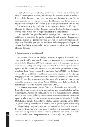 126
Educación Vol. XXV, N° 49, septiembre 2016 / ISSN 1019-9403
Marcos Sarasola Bonetti y Carolina da Costa
Smylie, Conley y Marks (2002) realizaron una revisión de la investigación
sobre el liderazgo distribuido y el liderazgo del docente. Como conclusión
de su trabajo, los autores subrayan dos ideas muy importantes que dan luz
a esta cuestión de los nuevos enfoques de liderazgo. Una de las ideas es la
importancia de la figura del director y del liderazgo formal del director para
el funcionamiento y los resultados de los nuevos enfoques de liderazgo. El
liderazgo del director, explican los autores, sirve de ejemplo, incentivo, guía,
apoyo y como medio para la responsabilidad ante los resultados.
Una segunda idea que subrayan los investigadores como conclusión a la
revisión, es la necesidad de que la organización más amplia y los contextos
institucionales en los que se desarrollan y operan los nuevos enfoques de lide-
razgo sean favorables para que las iniciativas de liderazgo puedan llegar a ser
eficaces: descubrir y promover las condiciones que permiten que el proceso de
liderazgo florezca.
El liderazgo para la justicia social
El concepto de educación social sigue presentando algunas dificultades tanto
en su aproximación conceptual, como en la forma que puede desarrollarse en
las sociedades (Bogotch, 2008). El impacto que puede conseguir un centro
educativo que trabaja con una población vulnerable, es mayor que el impacto
logrado por los centros educativos con una población que no lo es, como ya
ha sido medido. Concretamente los estudios de Louis (2010) y de Robinson,
Hohepa & Lloyd (2007) coinciden en destacar la importancia del liderazgo
pedagógico en los centros educativos para incrementar la calidad de los apren-
dizajes. Es más, hoy se sabe que sus efectos son aún mayores en contextos de
población vulnerable como afirma Bolívar (2009) a partir de los resultados del
metaestudio de Waters, Marzano y McNulty (2003).
Los centros educativos pueden facilitar al alumnado más vulnerable, el
desarrollo de una estructura social y emocional que no suelen haber recibido
en sus hogares. Pueden, sin dudas, aunque no es lo más generalizado. La buena
noticia es que sucede y allí hay conocimiento acumulado: existen centros que
logran ayudar a superar esta situación desventajosa (Aristimuño & Lasida,
2003; Barr & Parrett, 2007; Harris, Clarke, Gunraj, James & James, 2006).
Lo que no es muy alentador es la lentitud con la que se logran las mejoras y
el trabajo duro y desgastante que supone alcanzarlas. Intentar la aplicación
del conocimiento que hoy existe sobre el cambio y la innovación en centros
educativos, en aquellos que trabajan con una población vulnerable, es comple-
tamente inadecuado. La experiencia así lo demuestra (Harris, 2009).
 