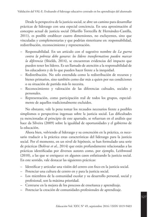 127
Educación Vol. XXV, N° 49, septiembre 2016 / ISSN 1019-9403
Validación del VAL-E. Evaluando el liderazgo educativo centrado en los aprendizajes del alumnado
Desde la perspectiva de la justicia social, se abre un camino para desarrollar
prácticas de liderazgo con una especial conciencia. En una aproximación al
concepto actual de justicia social (Murillo Torrecilla & Hernández-Castilla,
2011), es posible establecer cuatro dimensiones, no excluyentes, sino que
vinculadas y complementarias y que podrían sinterizarse en: responsabilidad,
redistribución, reconocimiento y representación.
–	Responsabilidad. En un artículo con el sugestivo nombre de La guerra
contra la pobreza debe ganarse: los líderes transformativos pueden marcar
la diferencia (Shields, 2014), se encuentran evidencias del impacto que
pueden tener los líderes. Es un llamado de atención a la responsabilidad de
los educadores y de lo que pueden hacer frente a la inequidad.
–	Redistribución. No solo entendida como la redistribución de recursos y
bienes primarios, sino también como dar más a quien por sus condiciones
o su situación de partida más lo necesita.
–	 Reconocimiento y valoración de las diferencias cultuales, sociales y
personales.
–	 Representación, como participación real de todos los grupos, especial-
mente de aquellos tradicionalmente excluidos.
No obstante, vale la pena tomar los recaudos necesarios frente a posibles
simplismos o perspectivas ingenuas sobre la justicia social. Las dificultades
ya mencionadas al principio de este apartado, se refuerzan en el análisis que
hace da Silveira (2009) sobre la igualdad de oportunidades y el gobierno de
la educación.
Ahora bien, volviendo al liderazgo y su concreción en la práctica, es nece-
sario traducir a la práctica estas características del liderazgo para la justicia
social. Por el momento, en un nivel de hipótesis, se han formulado una serie
de prácticas (Bolívar et al., 2014) que están profundamente relacionadas a las
prácticas identificadas por diversos autores como, por ejemplo, Leithwood
(2010), a las que se enriquece en algunos casos enfatizando la justicia social.
En este sentido, vale destacar las siguientes prácticas:
–	 Identificar y articular una visión del centro con foco en la justicia social.
–	 Potenciar una cultura de centro en y para la justicia social.
–	 Los miembros de la comunidad escolar y su desarrollo personal, social y
profesional, son la máxima prioridad.
–	 Centrarse en la mejora de los procesos de enseñanza y aprendizaje.
–	 Potenciar la creación de comunidades profesionales de aprendizaje.
 