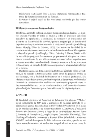 128
Educación Vol. XXV, N° 49, septiembre 2016 / ISSN 1019-9403
Marcos Sarasola Bonetti y Carolina da Costa
–	 Promover la colaboración entre la escuela y la familia, potenciando el desa-
rrollo de culturas educativas en las familias.
–	 Expandir el capital social de los estudiantes valorizado por los centros
educativos.
El liderazgo centrado en los aprendizajes
El liderazgo centrado en los aprendizajes busca que el aprendizaje de los alum-
nos sea una prioridad en todos los niveles y todos los ambientes del centro
educativo. El aprendizaje, la enseñanza, el currículo y las evaluaciones son
el centro de la actividad del director, quien se asegura que las dimensiones
organizacionales y administrativas estén al servicio del aprendizaje (Goldring,
Porter, Murphy, Elliott & Cravens, 2009). Una mejora en la calidad de los
centros educativos estará enmarcada en las dimensiones de un liderazgo cen-
trado en los aprendizajes (Murphy, Elliott, Goldring & Porter, 2006): visión
de aprendizaje, programa de enseñanza, programa curricular, plan de evalua-
ciones, comunidades de aprendizaje, uso de recursos, cultura organizacional
y promoción social. La evaluación del liderazgo forma parte de un proceso de
reflexión hacia un modelo de liderazgo que promueve el aprendizaje efectivo
en la escuela.
Desde los seguidores de la corriente del liderazgo centrado en los aprendi-
zajes, se ha buscado la forma de definir cuáles serían las prácticas propias de
este liderazgo, con la finalidad de detectarlas en el ejercicio profesional. Esta
idea está vinculada con evaluar, es decir comparar, el desempeño profesional de
líderes de un centro educativo, mediante un instrumento que permita detectar
brechas con el deber ser. Una de estas herramientas es el Vanderbilt Assessment
of Leadership in Education, que se desarrollarán en las página siguientes.
2. VAL-ED
El Vanderbilt Assessment of Leadership in Education (en adelante VAL-ED)
es un instrumento de 360º para la evaluación del liderazgo centrado en los
aprendizajes que fue desarrollado en la Universidad de Vanderbilt, en el marco
de un proyecto con fondos de Wallace Foundation y Department of Education/
Institute for Education Science, a cargo de los investigadores Andrew Porter
(University of Pennsylvania), Joseph Murphy (Vanderbilt University), Ellen
Goldring (Vanderbilt University) y Stephen Elliot (Vanderbilt University).
VAL-ED mide el desempeño del líder del centro educativo y puede ser uti-
lizado como herramienta de evaluación integral además de tener como fin
 