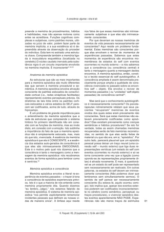 A consciência: algumas – silva et alii



preende a memória de procedimentos, hábitos                  nos fatos de que essas memórias são intrinse-
e habilidades, mas não apenas motores como                   camente subjetivas e que elas são intrinseca-
antes se acreditava. Funções cognitivas com-                 mente conscientes.
plexas e subjetivas, como padrões morais, utili-                  Por que deveriam as nossas memórias de
zadas no juízo de valor, podem fazer parte da                eventos de vida pessoais necessariamente ser
memória implícita, e a sua existência só é de-               conscientes? Aqui reside um problema funda-
preendida através da observação do proceder                  mental. Estas memórias são conscientes por-
do indivíduo. Esta tem no estriado uma estrutu-              que elas envolvem o reviver de momentos de
ra chave. Compreende também a memória liga-                  experiências passadas. Sabemos que estes
da à musculatura esquelética (localizada no                  momentos de experiência são encontros mo-
cerebelo).O núcleo caudato inervado pela subs-               mentâneos de estados do self com eventos
tância nigra é um circuito importante envolvido              ocorrentes no mundo externo – e nós sabemos
na memória implícita. É inconsciente21,22,23                 que a consciência (ou consciência central) é
                                                             tanto o mensageiro quanto a mensagem destes
    Anatomia da memória episódica                            encontros. A memória episódica, então, consti-
                                                             tui o tecido essencial do self autobiográfico. A
     As estruturas que são as mais importantes               consciência ampliada é assim denominada pre-
para a memória episódica são muito diferentes                cisamente porque amplia a qualidade de cons-
das que servem à memória procedural e se-                    ciência vivenciada no passado sobre os encon-
mântica. A memória episódica envolve ativação                tros self – objeto. Ela envolve o reviver de
consciente de padrões estocados de conectivi-                momentos passados ( ou “unidades” self-objeto
dade cortical (i.e., redes sinápticas facilitadas)           passadas) de consciência central23.
representando eventos perceptuais prévios. Os
diretórios de tais links entre os padrões corti-                  Mas será que o conhecimento autobiográfi-
cais estocados e vários estados do SELF pare-                co é necessariamente consciente? Os psicote-
cem ser codificados, acima de tudo, através do               rapeutas rotineiramente relatam que seus pa-
hipocampo.                                                   cientes “recuperam” memórias de eventos
     É um problema de grande importância para                vividos dos quais estes eram previamente não
o entendimento da memória episódica que a                    conscientes. Será que estas memórias não es-
rede de estruturas que compreende o sistema                  tavam previamente codificadas como episó-
límbico foi primeiro identificada não em cone-               dios? Elas existiam previamente como crenças
xão com as funções da memória, mas ao invés                  semânticas e hábitos procedurais? Se isto for
disto, em conexão com a emoção. Isto sublinha                verdade, todas as assim chamadas memórias
a importância do fato de que a memória episó-                recuperadas serão de fato memórias reconstru-
dica não é simplesmente estocada, mas, mais                  ídas, no sentido de que elas serão feitas de
do que isto, vivenciada. A essência da memória               material cru que não era, em si, “episódico”. Por
episódica é que ela é CONSCIENTE, e a essên-                 outro lado, parecerá plausível que um episódio
cia dos estados auto-gerados de consciência é                pessoal possa deixar um traço neural (uma co-
que eles são intrinsecamente EMOCIONAIS.                     nexão self – mundo externo) que liga duas re-
Este é o motivo pelo qual nós dizemos que a                  presentações verídicas (um estado do self com
consciência é tanto o mensageiro como a men-                 eventos ocorrentes no mundo externo) e só se
sagem da memória episódica: nós recobramos                   torna consciente uma vez que a ligação (como
eventos de forma episódica para lembrar como                 opondo-se às representações propriamente di-
é senti-los.23                                               tas) é ativada novamente. E mais, é questioná-
                                                             vel se um estado do self pode ser representado
    Memória episódica e consciência                          sem necessariamente ser reativado. Em outras
                                                             palavras, os estados do self devem ser intrinse-
     Memória episódica envolve a literal re-ex-              camente conscientes (Não podemos dizer que
periência de eventos passados – o trazer à tona              lembramos sem simultaneamente sermos). O
a consciência de episódios experienciais prévi-              sentido de self parece ser necessariamente
os. Isto é o que a maioria de nós entende como               consciente (Eu estava lá, aquilo ocorreu comi-
memória propriamente dita. Quando dizemos                    go). Isto implica que, apesar dos eventos exter-
“eu lembro...(algo),” nós estamos falando da                 nos poderem ser codificados inconscientemen-
memória episódica. O sistema de memória epi-                 te no cérebro (como semântico, perceptual, ou
sódica “nos permite explicitamente rememorar                 traços procedurais), o vivenciar episódico des-
incidentes pessoais que definem as nossas vi-                tes eventos aparentemente NÃO PODE. Expe-
das de maneira única”. A ênfase aqui reside                  riências não são meros traços de estímulos          61



                               R. Psiquiatr. RS, 25'(suplemento 1): 52-64, abril 2003
 