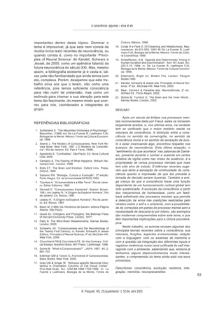 A consciência: algumas – silva et alii



importantes dentro deste tópico. Dominar o                                Cultura, México, 1999
tema é impossível, já que este nem consta de                         18. Llinás R e Paré D. Of Dreaming and Wakefulness, Neu-
                                                                         roscience. 44:521-535; 1991 IN De La Fuente R, Leef-
muitos livros texto recentes de neurociência, ou                         mans FJA, Biologia de la Mente, Mexico: Fondo de Cultu-
quando consta é, como no importante ‘Princi-                             ra Económica; 1999
ples of Neural Science’ de Kandel, Schwarz e                         19. Kristofferson, A.B. “Quantal and Deterministic Timing in
Jessel, de 2000, como um apêndice falando da                             Human Duration and Discrimination”. Ann. NY Acad. Sci.
                                                                         423:3-15, 1984, in: De La Fuente R, Leefmans FJA,
futura neurociência do século XXI. Mas, mesmo                            Biologia de la Mente, México: Fondo de Cultura Económi-
assim, a bibliografia existente já é vasta e, tal-                       ca; 1999.
vez pela não-familiaridade que ainda temos com                       20. EdelmanG. Bright Air, Brillant Fire, London: Penguin
ela, complexa. Porém, desejamos que este tra-                            Books;1992
                                                                     21. Kandel, Schwartz & Jessel eds. Principles of Neural Sci-
balho sirva aos que o lerem, não como uma                                ence, 4ª ed., McGraw-Hill, New York, 2000.
referência, pois temos suficiente consciência
                                                                     22. Bear, Connors & Paradiso eds. Neurociências, 2ª ed.,
para não nutrir tal pretensão, mas como um                               Artmed Ed., Porto Alegre, 2002.
estímulo para chamar a sua atenção para este                         23. Solms M, Turnbull O. The Brain and the Inner World ,
tema tão fascinante, do mesmo modo que ocor-                             Karnac Books, London, 2002.
reu para nós, coordenador e integrantes do
grupo.                                                               RESUMO

                                                                           Após um século da ênfase nos processos men-
                                                                     tais inconscientes dada por Freud, estes se tornaram
REFERÊNCIAS BIBLIOGRÁFICAS
                                                                     largamente aceitos, e, nos últimos anos, na verdade
 1. Sutherland S. “The Macmillan Dictionary of Psychology”,
                                                                     tem se verificado que o maior mistério reside na
    Macmillan; (1989) em De La Fuente R, Leefmans FJA,               natureza da consciência. A distinção entre a cons-
    Biologia de la Mente, México: Fondo de Cultura Económi-          ciência no sentido de coma/vigília, no sentido de
    ca; 1999.                                                        consciência moral e no sentido da sensação de exis-
 2. Searle J. The Mystery of Consciousness, New York Re-             tir e estar vivenciando algo, encontrou respaldo nos
    view Book, New York, 1997. (“O Mistério da Consciên-             avanços da neurociência. Esta última acepção, o
    cia”, Rio de Janeiro: Ed. Paz e Terra; 1998).
                                                                     “sentimento do que acontece” nas palavras de Damá-
 3. Agostinho S. “Confissões”, São Paulo: Ed. Nova Cultural
                                                                     sio, presente durante o sonhar e ausente em certos
    Ltda; 2000
                                                                     estados de vigília como nas crises de ausência, é a
 4. Damásio A. The Feeling of What Happens, William Hei-
    nemann Ed., London, 1999.                                        propriedade de certos processos mentais que mais
 5. Rolls ET. The Brain and Emotion, Oxford Univ. Press,
                                                                     tem sido alvo de estudo. Evidências recentes suge-
    Oxford, 1999.                                                    rem que tanto a sensação de continuidade da cons-
 6. Salzano FM. “Biologia, Cultura e Evolução”, 2ª edição,           ciência quanto a impressão de que ela preceda a
    Porto Alegre: Ed. da Universidade/UFRGS;1993.                    tomada de decisão seriam ilusórias. Também a anti-
 7. Toynbee A. “A Humanidade e a Mãe Terra”, Rio de Janei-           ga crença de que a consciência fosse uma função
    ro: Zahar Editores; 1982.                                        dependente de um funcionamento cortical global tem
 8. Dennett D. “Consciousness Explained”, Boston: Brown,             sido questionada. A evolução da consciência a partir
    1991; em Leakey R, “A Origem da Espécie Humana”, Rio             dos mecanismos de homeostase, como um feed-
    de Janeiro, Ed. Rocco; 1997.                                     back sofisticado dos processos mentais que permite
 9. Leakey R. “A Origem da Espécie Humana”, Rio de Janei-            a detecção de erros nas predições realizadas pelo
    ro: Ed. Rocco; 1997
                                                                     cérebro sobre o self e o ambiente, com a possibilida-
10. Blanc M. (1994) Os Herdeiros de Darwin, editora Página           de de correções em partes do processo mental sem a
    Aberta, São Paulo.
                                                                     necessidade de descartá-lo por inteiro, são exemplos
11. Gould SJ. Ontogeny and Phylogeny, the Belknap Press
                                                                     das modernas compreensões sobre este tema, e que
    of Harvard University Press, London, 1977.
                                                                     têm importantes implicações para a clínica psicoterá-
12. Pally R. The Mind-Brain Relashionship, Karnac Books,
    London, 2000.                                                    pica.
                                                                           Neste trabalho, os autores revisam algumas das
13. Schwartz JH. “Consciousness and the Neurobiology of
    the Twenty-First Century, in: Kandel, Schwartz & Jessel          principais teorias recentes sobre a consciência, sua
    Editors, Principles of Neural Science, 4ª ed, McGraw-Hill,       natureza, funções, aspectos evolucionistas, relação
    New York, 2000.                                                  com a linguagem, com os sistemas de memória e
14. Churchland PM & Churchland PS. On the Contrary: Criti-           com a questão da integração dos diferentes inputs e
    cal Essays, Bradford Book, MIT Press, Cambridge, 1998.           registros mnêmicos numa cena unificada do self inte-
15. Solms M. “What is Consciousness?” , JAPA, 1997 ; 45, 3,          ragindo com o ambiente, salientando que, embora já
    681-703
                                                                     tenhamos alguns desenvolvimentos muito interes-
16. Edelman GM & Tononi G. A Universe of Consciousness,              santes, a compreensão do tema ainda está nos seus
    Basic Books, New York, 2000.
                                                                     primórdios.
17. Gray CM & Singer W. “Stimulus-specific Neuronal Osci-
    lations in Orientation Columns of Cat Visual Cortex”.
    Proc.Natl.Acad. Sci. USA.86:1698-1702;1989. In: La               Descritores: consciência, evolução, neotenia, inte-
    Fuente e Leefmans, Biologia de la Mente, Fondo de                gração, memória, neuropsicanálise.
                                                                                                                                    63



                                       R. Psiquiatr. RS, 25'(suplemento 1): 52-64, abril 2003
 