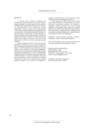 A consciência: algumas – silva et alii



     ABSTRACT                                                         modern comprehensions on this issue that bear
                                                                      implications to psychotherapeutic practice.
           A century after Freud’s emphasis on                              In this article the authors review some of the
     unconscious mental processes they have become                    main recent theories on consciousness, its nature,
     largely accepted. In the last years we have come to              functions, evolutionary aspects, its relation to
     recognize that the greatest mystery lies on the nature           language, memory systems and to the ‘binding
     of consciousness. The distinction among                          problem’ of reconciling various inputs and mnemic
     wakefulness, moral conscience and consciousness                  traits within a unified scene of the self interacting with
     in the sense of being experiencing something have                the environment, emphasizing that, although there
     found support on the latest neuroscientific findings. In         are already exciting developments, understanding of
     this last sense of ‘the feeling of what happens’, as             consciousness is still in its beginnings.
     Antônio Damásio wrote, consciousness is present in
     dreaming and may be absent in certain fully awake                Keywords: consciousness, evolution, neoteny,
     states like absence seizures, and that’s the                     integration, memory, neuro-psychoanalysis
     phenomenon which has been receiving growing
     attention.                                                       Title: Consciousness: some current conceptions on
           Latest evidences point to the fact that the                its nature, function and neuroanatomic basis
     sensation of continuity as much as the impression
     that consciousness preceedes decision making are
     illusory. The old belief that consciousness were a               Endereço para correspondência:
     global cortical function is also being questioned.               Maurício Marx e Silva
     Evolution of consciousness by differentiation of basic           Rua Mostardeiro, 333, conj. 514
     homeostatic mechanisms, as a sort of sophisticated               90430-001 – Porto Alegre – RS – Brasil
     feedback system for mental processes that allows for             E-mail: maurimarx@terra.com.br
     mistake detection on brain’s predictions about self
     and environment, with the possibility of making
     corrections in parts of the mental process without               Copyright © Revista de Psiquiatria
     having to discard it as a whole, are examples of                 do Rio Grande do Sul – SPRS




64



                                        R. Psiquiatr. RS, 25'(suplemento 1): 52-64, abril 2003
 