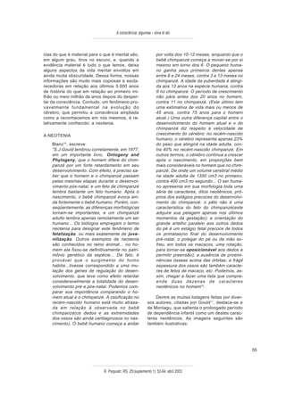 A consciência: algumas – silva et alii



cias do que é material para o que é mental são,                  por volta dos 10-12 meses, enquanto que o
em algum grau, tiros no escuro, e, quando a                      bebê chimpanzé começa a mover-se por si
evidência material é tudo o que temos, deixa                     mesmo em torno dos 6. O pequeno huma-
alguns aspectos da vida mental envoltos em                       no ganha seus primeiros dentes apenas
ainda muita obscuridade. Dessa forma, nossas                     entre 6 e 24 meses, contra 3 e 13 meses no
informações são muito mais copiosas e escla-                     chimpanzé. A idade da puberdade é atingi-
recedoras em relação aos últimos 5.000 anos                      da aos 13 anos na espécie humana, contra
de história do que em relação ao primeiro mi-                    9 no chimpanzé. O período de crescimento
lhão ou meio milhão de anos depois do desper-                    não pára antes dos 20 anos no homem,
tar da consciência. Contudo, um fenômeno pro-                    contra 11 no chimpanzé. (Este último tem
vavelmente fundamental na evolução do                            uma estimativa de vida mais ou menos de
cérebro, que permitiu a consciência ampliada                     45 anos, contra 75 anos para o homem
como a reconhecemos em nós mesmos, é re-                         atual.) Uma outra diferença capital entre o
lativamente conhecido: a neotenia.                               desenvolvimento do homem atual e o do
                                                                 chimpanzé diz respeito à velocidade de
A NEOTENIA                                                       crescimento do cérebro: no recém-nascido
                                                                 humano, o cérebro representa apenas 23%
    Blanc10, escreve:                                            do peso que atingirá na idade adulta, con-
    “S.J.Gould lembrou corretamente, em 1977,                    tra 40% no recém-nascido chimpanzé. Em
    em um importante livro, Ontogeny and                         outros termos, o cérebro continua a crescer
    Phylogeny, que o homem difere do chim-                       após o nascimento, em proporções bem
    panzé por um forte retardamento em seu                       mais consideráveis no homem que no chim-
    desenvolvimento. Com efeito, é preciso sa-                   panzé. De onde um volume cerebral médio
    ber que o homem e o chimpanzé passam                         na idade adulta de 1350 cm3 no primeiro,
    pelas mesmas etapas durante o desenvol-                      contra 400 cm3 no segundo... O ser huma-
    vimento pós-natal, e um feto de chimpanzé                    no apresenta em sua morfologia toda uma
    lembra bastante um feto humano. Após o                       série de caracteres, ditos neotênicos, pró-
    nascimento, o bebê chimpanzé evoca ain-                      prios dos estágios precoces do desenvolvi-
    da fortemente o bebê humano. Porém, con-                     mento do chimpanzé: o pêlo não é uma
    seqüentemente, as diferenças morfológicas                    característica do feto do chimpanzé(este
    tornam-se importantes, e um chimpanzé                        adquire sua pelagem apenas nos últimos
    adulto lembra apenas remotamente um ser                      momentos da gestação); a orientação do
    humano... Os biólogos empregam o termo                       grande artelho paralelo aos outros dedos
    neotenia para designar este fenômeno de                      do pé é um estágio fetal precoce de todos
    fetalização, ou mais exatamente de juve-                     os primatas(no final do desenvolvimento
    nilização. Outros exemplos de neotenia                       pré-natal, o polegar do pé ou da mão so-
    são conhecidos no reino animal... no ho-                     freu, em todos os macacos, uma rotação,
    mem ela fixou-se definitivamente no patri-                   para tornar-se oposicionável aos dedos e
    mônio genético da espécie... De fato, é                      permitir preensão); a ausência de proemi-
    provável que o surgimento do homo                            nências ósseas acima das órbitas, a frágil
    habilis...tivesse correspondido a uma mu-                    espessura dos ossos são também caracte-
    tação dos genes de regulação do desen-                       res de fetos de macaco, etc. Podemos, as-
    volvimento, que teve como efeito retardar                    sim, chegar a fazer uma lista que compre-
    consideravelmente a totalidade do desen-                     ende duas dezenas de caracteres
    volvimento pré e pós-natal. Podemos com-                     neotênicos no homem10.
    parar sua importância comparando o ho-
    mem atual e o chimpanzé. A ossificação no                  Dentre as muitas listagens feitas por diver-
    recém-nascido humano está muito atrasa-                sos autores, citadas por Gould11, destaca-se a
    da em relação à observada no bebê                      de Montagu, que salienta o prolongado período
    chimpanzé(os dedos e as extremidades                   de dependência infantil como um destes carac-
    dos ossos são ainda cartilaginosos no nas-             teres neotênicos. As imagens seguintes são
    cimento). O bebê humano começa a andar                 também ilustrativas:




                                                                                                               55



                             R. Psiquiatr. RS, 25'(suplemento 1): 52-64, abril 2003
 