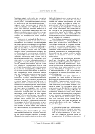 A consciência: algumas – silva et alii



fico de percepção nesta região (por exemplo, a               é a tendência que temos a sempre pensar que a
sensação proprioceptiva do interior da articula-             consciência é “outra coisa” além dos processos
ção do joelho) . O primeiro mapa seria o mapa                neurais que estamos descrevendo, que estes
do self corporal, que ele chama de protoself. O              processos “causam” a consciência, e não “são”
segundo seria o chamado mapa do objeto, da-                  a consciência13. Churchland assinala este erro
quilo reconhecido como não-self. O terceiro                  no pensamento do importante neurofilósofo
mapa seria um mapa destinado a registrar as                  John Searle, comparando com concepções lei-
mudanças no protoself ocasionadas pela rela-                 gas como a de que o movimento dos elétrons
ção com os objetos, com o ambiente, em tempo                 num condutor “causa” a eletricidade e não que
real (escaneamento total realizado a cada apro-              este movimento “é” a própria eletricidade. Esta
ximados 13 milissegundos, como veremos                       forma de pensar retoma disfarçadamente o du-
adiante).                                                    alismo mente-corpo cartesiano14.
     Neste ponto da teorização de Damásio, cre-                    Voltando às antecipações geradas pelo cé-
mos importante intercalá-la com a do neuroci-                rebro constantemente, a antecipação funda-
entista Llinas, que, baseado em uma boa gama                 mental para a consciência central seria a da
de evidências de registros cerebrais correlacio-             continuidade inalterada do protoself corporal,
nados com tomadas de decisões e ações, pro-                  ou seja, da homeostase, e as alterações ocasi-
põe, e é respaldado por diversos colegas ilus-               onadas no protoself corporal pela relação com
tres, que o cérebro funcione como um “sistema                o ambiente necessitariam receber atenção para
fechado”. Llinas12 argumenta que o cérebro tem               despertar o mecanismo de revisão secundária
um funcionamento eminentemente antecipató-                   da consciência, que buscaria em última análise
rio, autoativado, relativamente independente do              retomar a homeostase ou impedir um maior
ambiente, trabalhando mais e antes com as                    desequilíbrio.
expectativas que gera sobre o ambiente a partir                    Obviamente que a consciência ampliada,
dos registros mnêmicos prévios do que com as                 aquela que incluiria tudo o que Damásio chama
percepções imediatas. Essas percepções teri-                 de self autobiográfico, portanto com toda a so-
am um caráter mais corretivo do que causal                   fisticação que estamos acostumados a reco-
com relação ao comportamento. Isto se daria                  nhecer, pode projetar ações de manutenção da
em função da velocidade muito maior que este                 homeostase a longo prazo, que incluam no cur-
funcionamento antecipatório permitiria. Quan-                to prazo até mesmo um desequilíbrio maior des-
do os inputs perceptuais divergem da antecipa-               ta mesma homeostase, o que Freud chamaria
ção, o que sempre ocorre em alguma medida,                   de uma vitória do princípio de realidade sobre o
este fato desperta os mecanismos atencionais,                princípio do prazer.
a divergência “chama a atenção”, e desperta a                      Neurocientistas como Olds e Deacon12 ar-
consciência, que seria um mecanismo bastante                 gumentam que, neste modelo, a consciência
mais lento que o processamento cerebral usual                auto-reflexiva re-representa simbolicamente os
e posterior a este. A consciência faria uma revi-            dados obtidos via percepções, assim tornando-
são secundária, embora imediata, do processo                 os independentes de sua fonte. Assim se cria
mental utilizado na produção das antecipações,               uma “cena virtual” (vide também adiante “o pro-
para verificar qual o erro ou afinamento neces-              blema do enlace”). A comparação é feita com
sário para gerar antecipações mais perfeitas.                uma videocâmera. Se não há memória(ou fita)
Llinas e outros chegam a descrever o estado de               na câmera, só temos uma imagem fugidia. Se
consciência na vigília como um “sonho modifi-                há memória, seja fita ou digital, então a cena
cado pelos inputs sensoriais e pelos outputs                 pode ser recuperada independente do ambien-
motores”12. Embora tenhamos a impressão de                   te que a gerou, ser manipulada, editada. Se por
que a consciência é o que precede a tomada de                um lado isto aumenta imensamente o que se
decisão, ela na verdade seria um produto de                  pode fazer com estes dados, também abre o
decisões já tomadas e implantadas inconscien-                caminho para as distorções, as defesas, as
temente pelo cérebro. Esta concepção se apro-                reconstruções. Solms lembra que Freud propu-
xima muito da ênfase da psicanálise das últi-                nha, em 1917, que
mas décadas no mundo interno como essencial
para a compreensão do comportamento huma-                          “a psicanálise propõe que a atividade men-
no.                                                                tal é inconsciente em si mesma. Isso impli-
     Muitos autores têm ressaltado que várias                      ca que a consciência não é somente uma
descobertas recentes com relação à consciên-                       parte da atividades mental: ao invés disso,
cia são contra-intuitivas, diferentes da impres-                   ela é um reflexo da atividade mental ou
são que tendemos a ter usualmente. Uma delas                       uma percepção da atividade mental que é,      57



                               R. Psiquiatr. RS, 25'(suplemento 1): 52-64, abril 2003
 