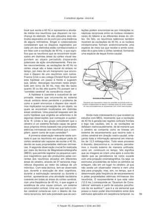 A consciência: algumas – silva et alii



local que oscila a 40 Hz e representa a ativida-            lações podem sincronizar-se por interações si-
de média dos neurônios que disparam na vizi-                nápticas recíprocas entre os núcleos intralami-
nhança do eletrodo. Se são utilizados dois ele-             nares do tálamo e as diferentes áreas do cór-
trodos separados um do outro por uma distância              tex. De fato, os neurônios talâmicos também
de alguns milímetros, Singer e colaboradores                mostram as oscilações de 40 Hz, e os núcleos
constataram que os disparos registrados por                 intralaminares formam anatomicamente uma
cada um dos eletrodos estão correlacionados e               espécie de meia lua que recebe e emite cone-
em fase com a oscilação de 40 Hz, o que signi-              xões de e para todo o córtex cerebral, formando
fica que os neurônios que se encontram locali-              uma espécie de leque fronto-caudal.
zados em distintas áreas do córtex visual res-
pondem ao objeto percebido disparando
potenciais de ação simultaneamente. Para es-
tes neurocientistas, as oscilações de 40 Hz no
córtex visual são a base neural do enlace no
tempo, por meio de um mecanismo que sincro-
niza o disparo de uns neurônios com outros.
Francis Crick e seu colega Christof Koch levam
esta hipótese um passo à frente e sugerem
que, talvez, descargas neuronais nesta ampli-
tude (em torno de 40 Hz, mas não tão baixo
quanto 35 ou tão alta quanto 75) possam ser o
“correlato cerebral” da consciência visual2.
     A hipótese é coerente e suscetível de ser
provada, mesmo que circunscrita ao sistema
visual, embora deixe pendente o problema de
                                                              Esquema que representa o leque de conexões recíprocas entre os
como e quem sincroniza o disparo dos neurô-                  núcleos intralaminares do tálamo e distintas áreas do córtex cerebral.
nios implicados na percepção de um objeto, os                 As vias corticotalâmicas se representam com linhas interrompidas.

quais se encontram localizados em distintas
áreas cerebrais. Uma possível resposta vem de
outra hipótese que engloba as anteriores e de                    Ainda mais interessante é o que revelam os
algumas observações que começam a susten-                   estudos com MEG, mostrando que a oscilação
tá-la: R. Llinás e seu grupo consideram que o               de 40 Hz é gerada nas regiões corticais frontais
cérebro é um sistema fechado capaz de gerar                 e logo nas caudais, isto é, as oscilações se
seus próprios ritmos baseado nas propriedades               defasam rostrocaudalmente, de tal maneira que
elétricas intrínsecas dos neurônios que o com-              o cérebro se comporta como se tivesse um
põem, assim como de suas conexões18.                        sistema de escaneamento que recorre todo o
     A primeira observação relevante neste con-             córtex cerebral em direção rostro-caudal, enla-
texto é que os neurônios em qualquer parte do               çando toda a informação sensorial em interva-
córtex cerebral são capazes de oscilar a 40 Hz,             los de 12,5 milisegundos. Todo esse processo
devido as suas propriedades elétricas intrínse-             é discreto, descontínuo e, no entanto, percebe-
cas. A segunda observação crucial foi realizada             mos o mundo externo de maneira unificada,
por meio da técnica de Magnetoencefalografia                como um continuum no tempo. Isto significa
(MEG), que permite registrar os pequenos cam-               que as imagens se criam uma após a outra tão
pos magnéticos que são produzidos pelas cor-                rápido que as percebemos tal como sucede
rentes dos neurônios ativados em diferentes                 com uma projeção cinematográfica. Ou seja: os
áreas do cérebro, através de 37 sensores mag-               estímulos procedentes de todos os sentidos se
néticos dispostos ao redor da cabeça de um                  enlaçam, não em um lugar no cérebro, já que
indivíduo. Com esta técnica, tem-se observado               não existe um observador interno e nem uma
que, durante a execução de atos cognitivos,                 tela para projeção, mas, sim, no tempo, que é
durante a estimulação sensorial ou durante o                determinado pela freqüência de escaneamento
sonhar, apresenta-se uma atividade oscilatória              e pelas propriedades elétricas intrínsecas dos
coerente em todas as áreas do córtex cerebral,              neurônios. O surpreendente é que este valor
com uma freqüência de 40 Hz, o que sugere a                 (12,5 ms.) corresponde ao “Quantum de Cons-
existência de uma causa comum, um sistema                   ciência” estimado a partir de estudos psicofísi-
sincronizador cortical. Uma vez que todo o cór-             cos da via auditiva 19, que é a via sensorial que
tex cerebral conecta-se com o tálamo de ma-                 possui o maior poder discriminatório entre dois
neira recíproca, tem sido postulado que as osci-            estímulos aplicados em seqüência temporal, ou                             59



                              R. Psiquiatr. RS, 25'(suplemento 1): 52-64, abril 2003
 