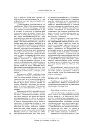 A consciência: algumas – silva et alii



     seja, os estímulos devem estar separados um                 nios e sinapses podem tornar-se funcionalmen-
     do outro por um intervalo de tempo de 12,5 ms.              te organizados em redes neurais. A segunda
     e não inferior, para que sejam percebidos como              etapa é a seleção experiencial: sobrepondo-se
     dois estímulos.                                             ao período pós-natal inicial e continuando por
          Outra tentativa de explicação vem de Ge-               toda a vida, a experiência esculpe os caminhos
     rald Edelman. Médico, foi o primeiro cientista a            funcionais neurais a partir da disposição anatô-
     determinar a fórmula completa de um anticorpo.              mica primitiva12. Os caminhos então utilizados
     Seus estudos levaram ao entendimento de que                 durante a experiência são selecionados pelo
     a formação de anticorpos é presidida pelos                  fortalecimento das conexões sinápticas entre
     mesmos princípios da seleção natural. Seus                  grupos neuronais ou pela criação de novas co-
     trabalhos no campo da imunologia renderam-                  nexões. Aquelas conexões não utilizadas são
     lhe o Prêmio Nobel de Medicina em 1972. Mais                enfraquecidas e degeneram.
     tarde, Edelman e seu grupo no Instituto de Neu-                  O terceiro postulado é a reentrada, um pro-
     rociências da Universidade de Rockefeller pas-              cesso através do qual sinais paralelos transi-
     saram a estudar o sistema nervoso para ver se               tam reciprocamente entre os grupos de neurô-
     também este era um sistema selecional e se                  nios. A TNGS usa a reentrada como um
     sua estrutura e modo de funcionamento poderia               mecanismo chave para explicar como ocorre o
     ser compreendida como envolvendo ou emer-                   enlace (unificação de percepções e comporta-
     gindo por um processo similar de seleção. Des-              mento), a despeito do fato de não haver um
     ses estudos, resultou uma teoria biológica da               processador central ou um detalhado conjunto
     mente, baseada nos princípios da Seleção Na-                de instruções coordenando áreas cerebrais fun-
     tural de Darwin, denominada Darwinismo Neu-                 cionalmente separadas20. A sincronização da
     ronal ou Teoria da Seleção de Grupos Neuro-                 atividade neuronal possibilitada pela reentrada
     nais (TNGS, em inglês) 2,16. Essencialmente,                habilita rápidas alterações na atividade de gran-
     Edelman desenvolveu seu modelo como um                      des populações de grupos neuronais. Como
     meio de explicar que nenhum programa de ins-                resultado, neurônios desses grupos disparam
     truções genéticas pode dar conta de todas as                ao mesmo tempo, correlacionando um grande
     possíveis respostas às situações ambientais                 número de circuitos dinâmicos no tempo e no
     que um animal está sujeito a encontrar e que,               espaço.
     não obstante nossas experiências com o mun-                      Segundo Edelman, este princípio de enla-
     do externo serem unificadas, não existe uma                 ce, tornado possível pela reentrada, é repetido
     localização anatômica onde a unificação é com-              em muitos níveis da organização cerebral e
     pletada.                                                    joga um papel central nos mecanismos que
          Sucintamente, a TNGS postula que desde                 levam à consciência.
     o nascimento o cérebro é geneticamente equi-
     pado com uma quantidade excessiva de grupos                 CONSCIÊNCIA E MEMÓRIA
     neuronais, que o faz se desenvolver através de
     um mecanismo que se assemelha à Seleção                          Para falarmos da relação das funções da
     Natural. Alguns grupos neuronais morrem; ou-                consciência com a memória, inicialmente con-
     tros são fortalecidos e sobrevivem. Em algumas              ceituaremos as memórias com as quais iremos
     partes do cérebro, praticamente 70% dos neu-                trabalhar para fins deste texto.
     rônios morrem antes do cérebro alcançar a ma-
     turidade 2.                                                       Sistemas de memória de longo prazo
          De acordo com a TNGS, a unidade de sele-
     ção não é a célula nervosa, mas sim a coleção                    A Memória Declarativa (ou Explícita) é toda
     de células intensamente conectadas, chama-                  aquela memória que podemos lembrar, através
     das Grupo Neuronal, que podem ter algumas                   de uma evocação. É a memória para fatos,
     dezenas ou centenas de milhares de células, e               eventos e conhecimentos. A localização no cé-
     cujo desenvolvimento ocorre em duas etapas.                 rebro compreende principalmente hipocampo e
     A seleção desenvolvimental dá-se antes do                   córtex temporal medial. Divide-se em episódica
     nascimento. As instruções genéticas de cada                 (fatos e eventos aos quais assistimos ou parti-
     organismo determinam o desenvolvimento neu-                 cipamos; portanto, é autobiográfica) e semânti-
     ronal sem, no entanto, especificar o destino                ca (de conhecimento dos idiomas, conhecimen-
     exato para cada célula nervosa na migração                  tos adquiridos por meio de estudo e
     que ocorre durante o desenvolvimento embrião-               aprendizado, de índole geral, não autobiográfi-
     feto-bebê, sendo que existe uma quase infinita              ca). É em princípio acessível à consciência.
60   variação de caminhos pelos quais esses neurô-                    A Memória Procedural (ou Implícita) com-



                                   R. Psiquiatr. RS, 25'(suplemento 1): 52-64, abril 2003
 