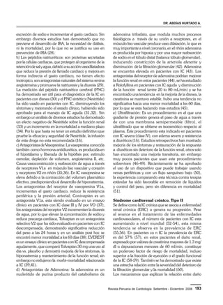 Dr. Abdías Hurtado A. 
Revista Peruana de Cardiología Setiembre - Diciembre 2008 193 
excreción de sodio e incrementar el gasto cardiaco. Sin 
embargo diversos estudios han demostrado que no 
previene el desarrollo de IRA, la necesidad de diálisis, 
ni la mortalidad, por lo que no se justifica su uso en 
prevención de IRA (28). 
b) Los péptidos natriuréticos: son proteínas secretadas 
por la células cardiacas, que protegen al organismo de la 
retención de sal y agua, debido a su acción vasodilatadora 
que reduce la presión de llenado cardiaco y mejora en 
forma indirecta el gasto cardiaco, no tienen efecto 
inotropico, son antagonistas naturales del sistema renina 
angiotensina y promueve la natriuresis y la diuresis (29). 
La medición del péptido natriurético cerebral (PNC) 
ha demostrado ser útil para el diagnóstico de la IC en 
pacientes con disnea (30) y el PNC sintético (Nesiritide) 
ha sido usado en pacientes con IC, disminuyendo los 
síntomas y mejorando el estado clínico, habiendo sido 
aprobado para el manejo de IC aguda (31,32). Sin 
embargo un análisis de diversos estudios ha demostrado 
un efecto negativo de Nesiritide sobre la función renal 
(33) y un incremento en la mortalidad a mediano plazo 
(34). Por lo que hasta no tener un estudio definitivo que 
pruebe la eficacia y seguridad de Nesiritide, la infusión 
de esta droga no esta recomendada (16). 
c) Antagonistas de Vasopresina: La vasopresina conocida 
también como hormona antidiurética, es producida en 
el hipotálamo y liberada de la hipófisis por, estimulo 
osmolar, depleción de volumen, angiotensina II, etc. 
Causa vasoconstricción y reabsorción de agua a través 
de receptores V1a en músculo liso vascular y corazón 
y receptores V2 en riñón (35,36). En IC vasopresina se 
eleva debido a la contracción del volumen plasmático 
efectivo, predisponiendo al desarrollo de hiponatremia. 
Los antagonistas del receptor de vasopresina V1a, 
incrementan el gasto cardiaco, reduce la resistencia 
periférica y la presión arterial; Conivaptan es un 
antagonista V1a, esta siendo evaluado en un ensayo 
clínico en pacientes con IC clase III y IV por VO (37); 
los antagonistas del receptor V2 incrementan la diuresis 
de agua, por lo que elevan la concentración de sodio y 
reduce precarga cardiaca, Tolvaptan es un antagonista 
selectivo V2 que ha sido evaluado en pacientes con IC 
descompensada, demostrando significativa reducción 
del peso a las 24 horas y en un análisis post hoc se 
encontró menor mortalidad a los 60 días (38). EVEREST 
es un ensayo clínico en pacientes con IC descompensada 
agudamente, que comparó Tolvaptan 30 mg una vez al 
día vs. placebo y demostró mejoría de los síntomas, la 
hiponatremia y mantenimiento de la función renal; sin 
embargo no redujeron la morbi-mortalidad relacionada 
a IC (39,41). 
d) Antagonistas de Adenosina: la adenosina es un 
nucleótido de purina producto del catabolismo de 
adenosina trifosfato, que modula muchos procesos 
fisiológicos a través de su unión a receptores, en el 
músculo liso vascular produce vaso dilatación, lo que es 
muy importante a nivel coronario, en el riñón adenosina 
es producida por hipoxia y por una mayor reabsorción 
de sodio en el túbulo distal (balance túbulo glomerular), 
induciendo constricción de la arteriola aferente y 
disminución de la filtración glomerular (42). Adenosina 
se encuentra elevada en pacientes con IC (43). Los 
antagonistas del receptor de adenosina podrían mejorar 
la función renal en estos pacientes (44), se ha estudiado 
a Rolofyllina en pacientes con IC aguda y disminución 
de la función renal (entre 20 to 80 mL/min) y se ha 
encontrado una tendencia en la mejoría de la disnea, la 
creatinina se mantuvo estable, hubo una tendencia no 
significativa hacia una menor mortalidad a los 60 días, 
por lo que se esta haciendo mas estudios (45). 
e) Ultrafiltración: Es un procedimiento en el que una 
gradiente de presión genera el paso de agua a través 
de con una membrana semipermeable (filtro), el 
ultrafiltrado que se obtiene es isoosmótico respecto al 
plasma. Este procedimiento esta indicado en pacientes 
con IC severa (clase IV), con edema severo y resistencia 
a diuréticos (16). Estudios retrospectivos han mostrado 
mejoría de los síntomas y restauración de la respuesta 
a diuréticos sin deterioro de la función renal, otros solo 
han encontrado una mejoría transitoria, sin embargo 
muy pocos pacientes que usan este procedimiento 
sobreviven (46-49). Recientemente se ha aprobado 
el uso de un dispositivo que puede trabajar usando 
venas periféricas y con un flujo sanguíneo bajo (50), 
la experiencia comparando esta técnica contra terapia 
estándar ha sido favorable en remoción de líquidos 
y control del peso, pero sin diferencia en mortalidad 
(51). 
Síndrome cardiorenal crónico, Tipo II 
Se define como la IC crónica que se asocia a enfermedad 
renal crónica (ERC) o genera su progresión. Pese 
al avance en el tratamiento de las enfermedades 
cardiovasculares, el número de pacientes con IC esta 
aumentando a nivel mundial (52-54), esta misma 
tendencia se observa en la prevalencia de ERC 
(55,56). En pacientes co n IC la prevalencia de ERC 
es del 57% (57), en estos pacientes el daño renal, 
expresado por valores de creatinina mayores de 1.3 mg/ 
dl o depuraciones menores de 60 ml/min, constituye 
un poderoso factor de riesgo de mortalidad, incluso 
superior a la fracción de eyección o el grado funcional 
de la IC (58-59). También se ha demostrado que existe 
una estrecha relación entre la severidad del deterioro de 
la filtración glomerular y la mortalidad (60). 
Los mecanismos que explican la relación entre daño 
 