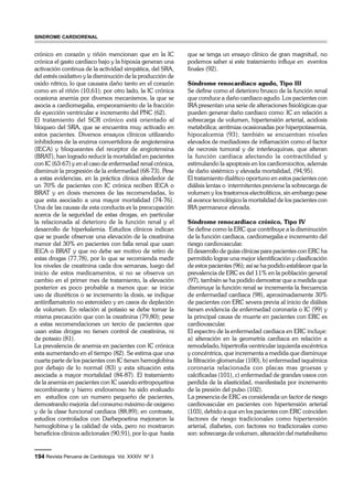 crónico en corazón y riñón mencionan que en la IC 
crónica el gasto cardiaco bajo y la hipoxia generan una 
activación continua de la actividad simpática, del SRA, 
del estrés oxidativo y la disminución de la producción de 
oxido nítrico, lo que causara daño tanto en el corazón 
como en el riñón (10,61); por otro lado, la IC crónica 
ocasiona anemia por diversos mecanismos, la que se 
asocia a cardiomegalia, empeoramiento de la fracción 
de eyección ventricular e incremento del PNC (62). 
El tratamiento del SCR crónico está orientado al 
bloqueo del SRA, que se encuentra muy activado en 
estos pacientes. Diversos ensayos clínicos utilizando 
inhibidores de la enzima convertidora de angiotensina 
(IECA) y bloqueantes del receptor de angiotensina 
(BRAT), han logrado reducir la mortalidad en pacientes 
con IC (63-67) y en el caso de enfermedad renal crónica, 
disminuir la progresión de la enfermedad (68-73). Pese 
a estas evidencias, en la práctica clínica alrededor de 
un 70% de pacientes con IC crónica reciben IECA o 
BRAT y en dosis menores de las recomendadas, lo 
que esta asociado a una mayor mortalidad (74-76). 
Una de las causas de esta conducta es la preocupación 
acerca de la seguridad de estas drogas, en particular 
la relacionada al deterioro de la función renal y el 
desarrollo de hiperkalemia. Estudios clínicos indican 
que se puede observar una elevación de la creatinina 
menor del 30% en pacientes con falla renal que usan 
IECA o BRAT y que no debe ser motivo de retiro de 
estas drogas (77,78), por lo que se recomienda medir 
los niveles de creatinina cada dos semanas, luego del 
inicio de estos medicamentos, si no se observa un 
cambio en el primer mes de tratamiento, la elevación 
posterior es poco probable a menos que: se inicie 
uso de diuréticos o se incremento la dosis, se indique 
antiinflamatorio no esteroideo y en casos de depleción 
de volumen. En relación al potasio se debe tomar la 
misma precaución que con la creatinina (79,80); pese 
a estas recomendaciones un tercio de pacientes que 
usan estas drogas no tienen control de creatinina, ni 
de potasio (81). 
La prevalencia de anemia en pacientes con IC crónica 
esta aumentando en el tiempo (82). Se estima que una 
cuarta parte de los pacientes con IC tienen hemoglobina 
por debajo de lo normal (83) y esta situación esta 
asociada a mayor mortalidad (84-87). El tratamiento 
de la anemia en pacientes con IC usando eritropoyetina 
recombinante y hierro endovenoso ha sido evaluado 
en estudios con un numero pequeño de pacientes, 
demostrando mejoría del consumo máximo de oxigeno 
y de la clase funcional cardiaca (88,89); en contraste, 
estudios controlados con Darbepoetina mejoraron la 
hemoglobina y la calidad de vida, pero no mostraron 
beneficios clínicos adicionales (90,91), por lo que hasta 
194 Revista Peruana de Cardiología Vol. XXXIV Nº 3 
que se tenga un ensayo clínico de gran magnitud, no 
podemos saber si este tratamiento influye en eventos 
finales (92). 
Síndrome renocardiaco agudo, Tipo III 
Se define como el deterioro brusco de la función renal 
que conduce a daño cardiaco agudo. Los pacientes con 
IRA presentan una serie de alteraciones fisiológicas que 
pueden generar daño cardiaco como: IC en relación a 
sobrecarga de volumen, hipertensión arterial, acidosis 
metabólica; arritmias ocasionadas por hiperpotasemia, 
hipocalcemia (93); también se encuentran niveles 
elevados de mediadores de inflamación como el factor 
de necrosis tumoral y de interleuquinas, que alteran 
la función cardiaca afectando la contractilidad y 
estimulando la apoptosis en los cardiomiocitos, además 
de daño sistémico y elevada mortalidad, (94,95). 
El tratamiento dialítico oportuno en estos pacientes con 
diálisis lentas o intermitentes previene la sobrecarga de 
volumen y los trastornos electrolíticos, sin embargo pese 
al avance tecnológico la mortalidad de los pacientes con 
IRA permanece elevada. 
Síndrome renocardiaco crónico, Tipo IV 
Se define como la ERC que contribuye a la disminución 
de la función cardiaca, cardiomegalia e incremento del 
riesgo cardiovascular. 
El desarrollo de guías clínicas para pacientes con ERC ha 
permitido lograr una mejor identificación y clasificación 
de estos pacientes (96); así se ha podido establecer que la 
prevalencia de ERC es del 11% en la población general 
(97), también se ha podido demostrar que a medida que 
disminuye la función renal se incrementa la frecuencia 
de enfermedad cardiaca (98), aproximadamente 30% 
de pacientes con ERC severa previa al inicio de diálisis 
tienen evidencia de enfermedad coronaria o IC (99) y 
la principal causa de muerte en pacientes con ERC es 
cardiovascular. 
El espectro de la enfermedad cardiaca en ERC incluye: 
a) alteración en la geometría cardiaca en relación a 
remodelado, hipertrofia ventricular izquierda excéntrica 
y concéntrica, que incrementa a medida que disminuye 
la filtración glomerular (100), b) enfermedad isquémica 
coronaria relacionada con placas mas gruesas y 
calcificadas (101), c) enfermedad de grandes vasos con 
perdida de la elasticidad, manifestada por incremento 
de la presión del pulso (102). 
La presencia de ERC es considerada un factor de riesgo 
cardiovascular en pacientes con hipertensión arterial 
(103), debido a que en los pacientes con ERC coinciden 
factores de riesgo tradicionales como hipertensión 
arterial, diabetes, con factores no tradicionales como 
son: sobrecarga de volumen, alteración del metabolismo 
sindrome cardiorenal 
 