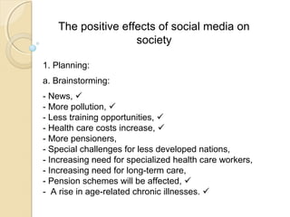 The positive effects of social media on
society
1. Planning:
a. Brainstorming:
- News, 
- More pollution, 
- Less training opportunities, 
- Health care costs increase, 
- More pensioners,
- Special challenges for less developed nations,
- Increasing need for specialized health care workers,
- Increasing need for long-term care,
- Pension schemes will be affected, 
- A rise in age-related chronic illnesses. 
 