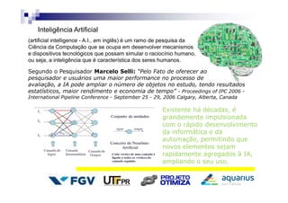 Inteligência Artificial
(artificial intelligence - A.I., em inglês) é um ramo de pesquisa da
Ciência da Computação que se ocupa em desenvolver mecanismos
e dispositivos tecnológicos que possam simular o raciocínio humano,
ou seja, a inteligência que é característica dos seres humanos.
Segundo o Pesquisador Marcelo Selli: “Pelo Fato de oferecer ao
pesquisador e usuários uma maior performance no processo de
avaliação, a IA pode ampliar o número de objetos no estudo, tendo resultados
estatísticos, maior rendimento e economia de tempo” - Proceedings of IPC 2006 -
International Pipeline Conference - September 25 - 29, 2006 Calgary, Alberta, Canada
Existente há décadas, é
grandemente impulsionada
com o rápido desenvolvimento
da informática e da
automação, permitindo que
novos elementos sejam
rapidamente agregados à IA,
ampliando o seu uso.
 