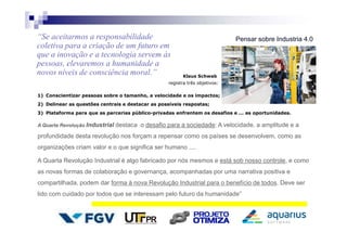 Pensar sobre Industria 4.0“Se aceitarmos a responsabilidade
coletiva para a criação de um futuro em
que a inovação e a tecnologia servem às
pessoas, elevaremos a humanidade a
novos níveis de consciência moral.” Klaus Schwab
registra três objetivos:
1) Conscientizar pessoas sobre o tamanho, a velocidade e os impactos;
2) Delinear as questões centrais e destacar as possíveis respostas;
3) Plataforma para que as parcerias público-privadas enfrentem os desafios e ... as oportunidades.
A Quarta Revolução Industrial destaca o desafio para a sociedade: A velocidade, a amplitude e a
profundidade desta revolução nos forçam a repensar como os países se desenvolvem, como as
organizações criam valor e o que significa ser humano ....
A Quarta Revolução Industrial é algo fabricado por nós mesmos e está sob nosso controle, e como
as novas formas de colaboração e governança, acompanhadas por uma narrativa positiva e
compartilhada, podem dar forma à nova Revolução Industrial para o benefício de todos. Deve ser
lido com cuidado por todos que se interessam pelo futuro da humanidade”
 