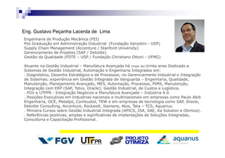 Eng. Gustavo Peçanha Lacerda de Lima
Engenharia de Produção Mecânica (FEI)
Pós Graduação em Administração Industrial (Fundação Vanzolini - USP)
Supply Chain Management (Accenture / Stanford University)
Gerenciamento de Projetos (SAP / Deloitte)
Gestão da Qualidade (FDTE – USP / Fundação Christiano Ottoni - UFMG)
Atuante na Gestão Industrial – Manufatura Avançada há (mais de) trinta anos Dedicado a
Sistemas de Gestão Industrial, Automação e Engenharia Integrados em:
. Diagnóstico, Desenho Estratégico e de Processos; no Gerenciamento Industrial e Integração
de Sistemas; experiência em Gestão Integrada de Vanguarda – Engenharia, Qualidade,
Manutenção, Planejamento Avançado, MES, Automação, Processos, PIMS, Manutenção,
Integração com ERP (SAP, Totvs, Oracle); Gestão Industrial, de Custos e Logística.
. FGV e UTFPR - Integração Negócios e Manufatura Avançada – Indústria 4.0.
. Posições Executivas em Industrias nacionais e multinacionais em empresas como Paulo Abib
Engenharia, OCÉ, Metalpó, Combustol, TRW e em empresas de tecnologia como SAP, Oracle,
Deloitte Consulting, Accenture, Rockwell, Siemens, Atos, Tata – TCS, Aquarius.
. Ministra Cursos sobre Gestão Industrial Integrada (APICS, ISA, SAE, Ka Solution e Otimiza).
. Referências positivas, amplas e significativas de implantações de Soluções Integradas,
Consultoria e Capacitação Profissional.
 