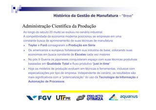 Histórico da Gestão de Manufatura – “Breve”
Ao longo do século 20 muito se evoluiu no cenário industrial.
A competitividade da economia moderna posicionou as empresas em uma
constante busca de aprimoramento de suas técnicas de manufatura:
 Taylor e Ford consagraram a Produção em Série
 Os americanos e europeus fortaleceram sua indústria de base, colocando suas
economias em busca constante de Escalas cada vez maiores
 No pós II Guerra os japoneses conquistaram espaço com suas técnicas produtivas
baseadas em Qualidade Total e fluxo produtivo “just in time”
 Hoje os modelos de produção evoluem em técnicas e ferramentas, inclusive com
especializações por tipo de empresa. Independente de cenário, os resultados são
mais significativos com a “potencialização” do uso da Tecnologia da Informação e
Automação de Processos
Administração Científica da Produção
 