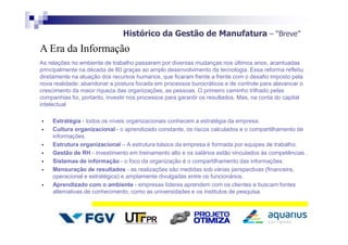 Histórico da Gestão de Manufatura – “Breve”
As relações no ambiente de trabalho passaram por diversas mudanças nos últimos anos, acentuadas
principalmente na década de 80 graças ao amplo desenvolvimento da tecnologia. Essa reforma refletiu
diretamente na atuação dos recursos humanos, que ficaram frente a frente com o desafio imposto pela
nova realidade: abandonar a postura focada em processos burocráticos e de controle para alavancar o
crescimento da maior riqueza das organizações, as pessoas. O primeiro caminho trilhado pelas
companhias foi, portanto, investir nos processos para garantir os resultados. Mas, na conta do capital
intelectual.
 Estratégia - todos os níveis organizacionais conhecem a estratégia da empresa.
 Cultura organizacional - o aprendizado constante, os riscos calculados e o compartilhamento de
informações.
 Estrutura organizacional – A estrutura básica da empresa é formada por equipes de trabalho.
 Gestão de RH - investimento em treinamento alto e os salários estão vinculados às competências .
 Sistemas de informação - o foco da organização é o compartilhamento das informações.
 Mensuração de resultados - as realizações são medidas sob várias perspectivas (financeira,
operacional e estratégica) e amplamente divulgadas entre os funcionários.
 Aprendizado com o ambiente - empresas líderes aprendem com os clientes e buscam fontes
alternativas de conhecimento, como as universidades e os institutos de pesquisa.
A Era da Informação
 