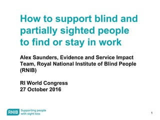 1
How to support blind and
partially sighted people
to find or stay in work
Alex Saunders, Evidence and Service Impact
Team, Royal National Institute of Blind People
(RNIB)
RI World Congress
27 October 2016
 