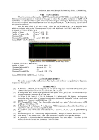 Low Power, Area And Delay Efficient Carry Select Adder Using...
7
VIII. CONCLUSION
When the comparison between the SQRT CSLA and modified SQRT CSLA is considered, there is the
difference in simple approach is proposed in this paper to reduce the area,delay and power of SQRT CSLA
architecture. The reduced number of gates of this work offers the great advantage in the reduction of area, delay
and also the total power. The compared results show that the proposed SQRT CSLA has delay, area and power
are significantly reduced.
Area and delay values of REGULAR SQRT CSLA and PROPOSED SQRT CSLA are given below,
which are evaluated based on the Xilinx program of REGULAR SQRT and PROPOSED SQRT CSLA.
1) Area of REGULAR SQRT CSLA
Number of Slices : 25 out of 4656 2%
Number of 4 input LUTs : 45 out of 9312 2%
Number of IOs : 50
Number of bonded IOBs : 50 out of 232 21%
Delay of SQRT CSLA is 20.215ns
Fig 10 simulation result for PROPOSED 16 b SQRT CSLA
2) Area of PROPOSED SQRT CSLA
Number of Slices : 23 out of 4656 2%
Number of 4 input LUTs : 40 out of 9312 2%
Number of IOs : 50
Number of bonded IOBs :50 out of 232 21%
Delay of MODIFIED SQRT CSLA is 18.867ns
ACKNOWLEDGEMENT
My wishes to acknowledge Sri K.Upendra Raju sir, Associate professor who guided me for the journal
preparation. Thank you sir.
REFERENCES
[1] K. Rawwat, T. Darwish, and M. Bayoumi, “A low power carry select adder with reduces area”, proc.
Of Midwest symposium on circuits and systems,pp. 218-221,2001.
[2] W.Jeong and K.Roy, “robust high- performance low power adder”,proc,of the Asia and South Pacific
Design Automatin Conference,pp.503-506,2003
[3] D.C Chen, L. M. Guerra,E. H. Ng, M. Potkonjak, D.P. Schultz and J. M. Rabaey, “An integrated
system for rapid prototyping of high performance algorithm specific data paths,” in Proc. Application
specific Array Processors, pp.134-148,Aug 1992.
[4] T.Y. Chang and M. J. Hsiao, “ Carry Slecet adder using ripple carry adder,” Electronics letters, vol.34,
no.22, pp.2101-2103,oct.1998
[5] B. Ramkumar, H. M. Kittur,and P. M. Khannan, “ASIC implantation of modified faster Carry sav
adder,” Eur. J. Sci.Res.,Vol.42,no.1,pp 53-58,2010.
[6] Y.Kim“64-bit carry select adder with reduced area,” Electron. Lett.,vol.37, no.10 ,pp.614-615.may
2001.
[7] Milos D. Ercegovac and Thomas Lang, “Digital arthimetic,” Morgan Kaufmann, Elsevier INC,2004.
[8] J. O. Bedrij, “ Carry Select Adder,” IRE Trans. Electronic Computrs,vol.11,pp.340-346,1962.
[9] R. Hashmain, “A new design for high speed and high density carry select adders.’ Prceedings of IEEE
Midwest Symp. On Circiuts and Systems.pp.1300-1303,2000.
 