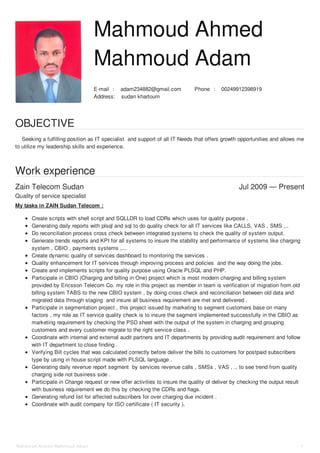 :E-mail adam234882@gmail.com :Phone 00249912398919
:Address sudan khartoum
Zain Telecom Sudan Jul 2009 — Present
Mahmoud Ahmed
Mahmoud Adam
OBJECTIVE
Seeking a fulfilling position as IT specialist and support of all IT Needs that offers growth opportunities and allows me
to utilize my leadership skills and experience.
Work experience
Quality of service specialist
My tasks in ZAIN Sudan Telecom :
Create scripts with shell script and SQLLDR to load CDRs which uses for quality purpose .
Generating daily reports with plsql and sql to do quality check for all IT services like CALLS, VAS , SMS ,..
Do reconciliation process cross check between integrated systems to check the quality of system output.
Generate trends reports and KPI for all systems to insure the stability and performance of systems like charging
system , CBIO , payments systems ,...
Create dynamic quality of services dashboard to monitoring the services .
Quality enhancement for IT services through improving process and policies and the way doing the jobs.
Create and implements scripts for quality purpose using Oracle PLSQL and PHP.
Participate in CBIO (Charging and billing in One) project which is most modern charging and billing system
provided by Ericsson Telecom Co. my role in this project as member in team is verification of migration from old
billing system TABS to the new CBIO system , by doing cross check and reconciliation between old data and
migrated data through staging and insure all business requirement are met and delivered .
Participate in segmentation project , this project issued by marketing to segment customers base on many
factors , my role as IT service quality check is to insure the segment implemented successfully in the CBIO as
marketing requirement by checking the PSD sheet with the output of the system in charging and grouping
customers and every customer migrate to the right service class .
Coordinate with internal and external audit partners and IT departments by providing audit requirement and follow
with IT department to close finding .
Verifying Bill cycles that was calculated correctly before deliver the bills to customers for postpaid subscribers
type by using in house script made with PLSQL language .
Generating daily revenue report segment by services revenue calls , SMSs , VAS , .. to see trend from quality
charging side not business side .
Participate in Change request or new offer activities to insure the quality of deliver by checking the output result
with business requirement we do this by checking the CDRs and flags.
Generating refund list for affected subscribers for over charging due incident .
Coordinate with audit company for ISO certificate ( IT security ).
Mahmoud Ahmed Mahmoud Adam 1
 