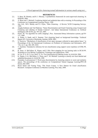 A Novel approach for clustering textual information in various emails using text…
www.ijerd.com 5 | Page
REFERENCES
[1]. S. Basu, M. Bilenko, and R. J. Mooney. A probabilistic framework for semi-supervised clustering. In
KDD-04, 2004.
[2]. A. Blum and T. Mitchell. Combining labeled and unlabeled data with co-training. In Proceedings of the
Conference on Computational Learning Theory, 1998
[3]. Jain A.K., M.N. Murthy and P.J. Flynn, “Data Clustering : A Review,”ACM Computing Surveys,
1999.
[4]. Anagha Kulkarni and Ted Pedersen, “Name Discrimination and Email Clustering using Unsupervised
Clustering and Labeling of Similar Contexts”, 2nd Indian International Conference on Artificial
Intelligence (IICAI-05), pp. 703-722, 2005.
[5]. Porter. M, “An algorithm for suffix stripping”, Proc. Automated library Information systems, pp130-
137, 1980.
[6]. A. Hotho, S. Staab, and G. Stumme. Text clustering based on background knowledge. Technical
Report 425, University of Karlsruhe, Institute AIFB, 2003.
[7]. S. Nazirova, “Mechanism of classification of text spam messages collected in spam pattern bases,” in
Proceedings of the 3rd International Conference on Problems of Cybernetics and Informatics, (PCI
‟10), vol. 2, pp. 206–209, 2010.
[8]. T. Joachims. Transductive inference for text classification using support vector machines in ICML-99,
1999
[9]. R. Jones, A. McCallum, K. Nigam, and E. Rilo. Boot strapping for text learning tasks in IJCAI-99,
Workshop on Text Mining: Foundations, Techniques and Applications, 1999.
[10]. B. Liu, X. Li, W. S. Lee, and P. S. Yu. Text classification by labeling words. In AAAI-04, 2004.
[11]. K. Nigam, A. K. McCallum, S. Thrun, and T. M. Mitchell. Learning to classify text from labeled and
unlabeled documents in AAAI-98, 1998
[12]. Purandare A.and penersen T. Word sense discrimination by clustering contexts in vector and similarity
spaces. The proceedings of the conference on Computational Natural language Learning,PP41-48
boston, MA 2004.
[13]. Bryan Klimt and Yiming Yang, “The Enron Corpus: A New Dataset for Email classification
Research”, European Conference on Machine Learning, Pisa, Italy, 2004.
 