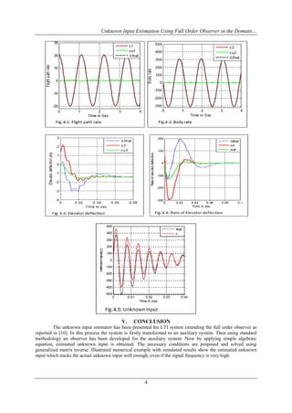 Unknown Input Estimation Using Full Order Observer in the Domain…
4
V. CONCLUSION
The unknown input estimator has been presented for LTI system extending the full order observer as
reported in [10]. In this process the system is firstly transformed to an auxiliary system. Then using standard
methodology an observer has been developed for the auxiliary system. Now by applying simple algebraic
equation, estimated unknown input is obtained. The necessary conditions are proposed and solved using
generalized matrix inverse. Illustrated numerical example with simulated results show the estimated unknown
input which tracks the actual unknown input well enough, even if the signal frequency is very high.
 