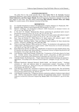 Unknown Input Estimation Using Full Order Observer in the Domain…
5
ACKNOWLEDGEMENTS
The author Prof. G. Das would specially like to thank Senior Prof. S. K. Goswami, Electrical
Engineering Department, Netaji Subhas Engineering College, Garia for his constant encouragement and Prof.
Sivaji Chakravorty and Prof. Sugata Munshi, Electrical Engineering Department, Jadavpur University for
their support in such works. The other authors acknowledge Riju Samanta, Samoshri Mitra and Abhijit
Sardar, P.G. (control system, 2014), Jadavpur University for their help.
REFERENCES
[1]. F.A. Graybill, Introduction to matrices with applications in statistics, Belmont, CA: Wadsworth, 1969.
[2]. Katsuhiko Ogata, Modern Control Engineering, PHI learning Pvt. Ltd., 2011
[3]. David G. Luenberger, “An introduction to observer”, IEEE Transaction on Automatic Control, vol.
AC-16, no. 6, pp. 596-602, Dec. 1971.
[4]. G. Das and T. K. Ghoshal, “Reduced-order observer construction by generalized matrix inverse”,
International Journal of Control, vol. 33, no. 2, pp. 371-378, Jan. 1981.
[5]. P. Kudva, N. Viswanadham and A. Ramakrishna, “Observers for linear systems with unknown inputs”,
IEEE Transactions on Automatic Control, vol. AC-25, no. 1, pp. 113-115, Feb. 1980.
[6]. Fuyu Yang and Richard W. Wilde,”Observer for linear systems with unknown inputs”, IEEE
Transactions on Automatic Control, vol. 33, no. 7, pp. 677-681, July 1988.
[7]. Thierry Floquet, Jean-Pierre Barbot, “State and unknown input estimation for linear discrete-time
systems”, Automatica, 42(2006), pp. 1883-1889, May 2006.
[8]. Victor Lovass-Nagy, Richard J. Miller and David L. Powers, “An introduction to the application of the
simplest matrix- generalized inverse in system science”, IEEE Transactions on Circuits and Systems,
vol. CAS-25, no. 9, pp. 766-771, Sept. 1978.
[9]. Parijat Bhowmick and Prof. Gourhari Das, “Modification of classical two loop autopilot design using
PI controller and reduced order observer(DGO)”, International Journal of Engineering Research and
Development, vol. 2, issue.7, pp. 01-06, Aug. 2012.
[10]. Avijit Banerjee, Partha Pratim Mondal, Gourhari Das, “Construction of Full order observer for linear
time invariant systems using generalized matrix inverse”, Proceedings of IEEE International
Conference on Information and Communication Technologies (ICT 2013), pp. 711-714, 2013.
[11]. Alexander Stotsky, Ilya Kolmanovsky , “Simple unknown input estimation techniques for automotive
applications”, Proceedings of the American Control Conference, Arlington, VA, pp. 3312-3317, June
2001.
[12]. Mohamed Benallouch, Mohamed Boutayeb, Rachid Outbib and Edouard Laroche, " Nonlinear
estimation of states and unknown inputs for communication systems”, Proceedings of IEEE
International Conference on Signal Processing and Communications (ICSPC 2007), Dubai, United
Arab Emirates, pp. 696-699, Nov. 2007.
[13]. Avijit Banerjee, Gourhari Das, “Estimation of unknown input using reduced order Das and Ghoshal
Observer”, IEEE International Conference on Emerging Trends in Computing, Communication and
Nanotechnology (ICECCN 2013), pp. 394-397, 2013.
[14]. Avijit Banerjee, Gourhari Das, “Comparison between construction methods of unknown input reduced
order observer using projection operator approach and generalized matrix inverse”, International
conference on Electrical, Electronics Engineering, Bhopal, ISBN: 978-93-82208-47-1, pp. 05-10, Dec.
2012.
 