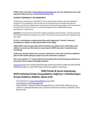 TOOLS: Notes to be taken in https://keep-sharing.google.com only. ALL collaboration done using
SuperChat rather than Face 2 Face Group Discussions only.
SO WHAT HAPPENED AT THE WORKSHOP?:
A student was nominated as “SuperAdmin” for the overall Lavasa Campus app and assisted the
visiting Prof. The SuperAdmin ensured that ALL the 70 students who volunteered to take the
workshop used ALL the 3 digital tools. 8 Groups were formed with team leaders as the superadmins
for each of the 8 “Start-Up” teams, so they could prepare for the “SHARKTANK Investor
presentations” using the tool.
SuperChat ensured that not only did the students collaborate with each other , but they also found
the Polling and Note draw features most useful. The overall conclusion was that the SuperChat app
was useful
For Prof.’s and Students to organise their daily work/ assignments / Tutorials / Seminars /
Competitions in addition to daily administration of the college.
CONCLUSION: Using the app enables BOTH the faculty and students to Do a DAILY POLL as the
syllabus is covered, such that wherever a topic requires MORE instruction, it would be known
immediately.
Furthermore, the app enables scarce resources ( Good Prof.’s ) to be able to become available for
Q & A to ANY student taking any subject across the Universities 3 campuses.
This is also useful for T-T-T and for Induction of new faculty.The shared learnings if archived, also
become part of the college’s knowledge repository.
www.get3c.com have created SuperChat (app+webconsole) which enables any EDUCATION
SERVICES provider to create ONE Private and Secure platform containing:
[ONE Private & Secure Supergroup
WITH Unlimited Private Groups(Admin, Staff.etc) + Unlimited Open
Groups (Subjects, Hobbies, Sports.etc)]
- Any Comments to sanjay.dwivedi@get3c.com LinkIn:
www.linkedin.com/in/sanjaydwivedi
- Sanjay Dwivedi – Research Fellow Strategy/forensics, FCCA, MCQI, ISACA has set up
systems in UK/USA/UAE/India and is p/t faculty with Christ University, GlobalFTI, ACCA
(UK) and ICAI.
 