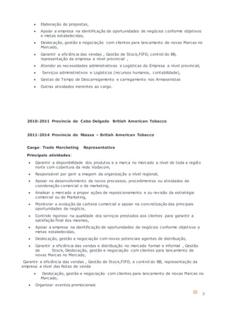 2
 Elaboração de propostas,
 Apoiar a empresa na identificação de oportunidades de negócios conforme objetivos
e metas estabelecidas,
 Deslocação, gestão e negociação com clientes para lancamento de novas Marcas no
Mercado,
 Garantir a eficiência das vendas , Gestão de Stock,FIFO, control do BB,
representação da empresa a nível provincial ,
 Atender as necessidades administrativas e Logísticas da Empresa a nível provincial,
 Serviços administrativos e Logísticos (recursos humanos, contabilidade),
 Gestao de Tempo de Descarregamento e carregamento nos Armasenistas
 Outras atividades inerentes ao cargo.
2010-2011 Provincia de Cabo Delgado British American Tobacco
2011-2014 Provincia de Niassa – British American Tobacco
Cargo: Trade Marcketing Representative
Principais atividades:
 Garantir a disponibilidade dos produtos e a marca no mercado a nível de toda a região
norte com cobertura da rede Vodacom,
 Responsável por gerir a imagem da organização a nível regional,
 Apoiar no desenvolvimento de novos processos, procedimentos ou atividades da
coordenação comercial e de marketing,
 Analisar o mercado e propor ações de reposicionamento e ou revisão da estratégia
comercial ou de Marketing,
 Monitorar a evolução da carteira comercial e apoiar na concretização das principais
oportunidades de negócio,
 Controlo rigoroso na qualidade dos serviços prestados aos clientes para garantir a
satisfação final dos mesmos,
 Apoiar a empresa na identificação de oportunidades de negócios conforme objetivos e
metas estabelecidas,
 Deslocação, gestão e negociação com novos potenciais agentes de distribuição,
 Garantir a eficiência das vendas e distribuição no mercado formal e informal , Gestão
de Stock, Deslocação, gestão e negociação com clientes para lancamento de
novas Marcas no Mercado,
Garantir a eficiência das vendas , Gestão de Stock,FIFO, e control do BB, representação da
empresa a nível das Rotas de venda
 Deslocação, gestão e negociação com clientes para lancamento de novas Marcas no
Mercado,
 Organizar eventos promocionais
 