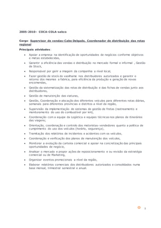 3
2005-2010– COCA-COLA-sabco
Cargo: Supervisor de vendas-Cabo Delgado, Coordenador de distribuição das rotas
regional
Principais atividades:
 Apoiar a empresa na identificação de oportunidades de negócios conforme objetivos
e metas estabelecidas,
 Garantir a eficiência das vendas e distribuição no mercado formal e informal , Gestão
de Stock,
 Responsável por gerir a imagem da companhia a nível local,
 Fazer gestão de stock do vasilhame nos distribuidores autorizados e garantir o
retorno dos mesmos a fabrica, para eficiência da produção e geração de novas
encomendas,
 Gestão da sistematização das rotas de distribuição e das fichas de vendas junto aos
distribuidores,
 Gestão de manutenção das viaturas,
 Gestão, Coordenação e alocação dos diferentes veículos para diferentes rotas diárias,
semanais para diferentes províncias e distritos a nível da região,
 Supervisão da implementação de sistemas de gestão de frotas (rastreamento e
monitoramento do uso do combustível por km),
 Coordenação com a equipe da Logística e equipes técnicas nos planos de itinerários
das viagens;
 Orientação, coordenação e controlo dos motoristas-vendedores quanto a politica de
cumprimento do uso dos veículos (horário, segurança),
 Tramitação dos relatórios de incidentes e acidentes com os veículos,
 Coordenação e verificação dos planos de manutenção dos veículos,
 Monitorar a evolução da carteira comercial e apoiar na concretização das principais
oportunidades de negócio,
 Analisar o mercado e propor ações de reposicionamento e ou revisão da estratégia
comercial ou de Marketing,
 Organizar eventos promocionais a nível da região,
 Elaborar relatórios comerciais dos distribuidores autorizados e consolidados numa
base mensal, trimestral semestral e anual.
 
