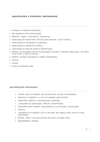 4
QUALIFICAÇÕES E ATIVIDADES PROFISSIONAIS
 Formado em Gestão de Marketing
 Boa aparência e boa apresentação,
 Dinâmico, alegre, comunicativo, responsável,
 Capacitado para desenvolver técnicas para persuadir e atrair clientes,
 Capacitação em estratégias de Liderança,
 Capacitação em Gestão de Conflitos,
 Capacitação em área de gestão e administração,
 Domínio da tecnologia corrente de informação incluindo o software relacionado ( MS Word,
Power Point, e-mail e Internet),
 Domínio da língua Portuguesa e Inglesa Fluentimente,
 Emacua
 Chuabo
 Carta de condução valida
INFORMAÇÕES ADICIONAIS
 Sempre pronto a trabalhar até fora das horas normais de expediente,
 Disponível a trabalhar e a viver em qualquer ponto do Pais,
 Capacidade analítica e orientação para resultados,
 Capacidade de organização, ambição e determinação,
 Capacidade para trabalhar individualmente ou em equipa e sob pressão,
 Proativo,
 Experiência em trabalhar com os mercados das regiões norte, centro e sul de
Moçambique,
 Domínio sobre o real potencial dos mercados da região norte,
 Disponibilidade imediata.
 