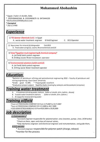 Mohammed Abohashim
* Egypt / kafer el sheikh /kilin
* 20/01066645366 & 01010469679 & 0473444339
*Abohashim2040@yahoo.com
* Exempted
* 28/1/1988
Experience
Education
*Bachelor of petroleum refining and petrochemical engineering 2010 – Faculty of petroleum and
mining engineering –Suez Canal University
*Grade: good 71.49% * Project grade: excellent
*Graduation project subject: Naphtha Hydro treating by catalysts and biocatalysts (enzymes)
Training water treatment
A. 4 treatment drinking water stations (kafer el sheikh ,kilin ,baltim , dosoq)
B. 3 waste water treatment stations (kafer el sheikh ,kilin ,baltim )
C. Al naqaa for mineral drining water
Training oilfield
 Suez oil PROCESSING COMPANY CO from 1|72007 to 31|7|2007
*Suez oil PROCESSING COMPANY CO 17|2009 to 30|7 2009
 SIDI KERIR PETROCHEMICALS CO from98|2009 to 20|82009
Job description
/operatorField-1
*assistant engineer responsible for polymerization area (reactors, pumps ,lines ,VCMtanks)
*Check on them, open and close all manual valves,
*help mechanics engineer and electrician engineer and instrumentation, and guide them,
DCS operater-2
release)patch (charge,responsiblefor polymerAssistant engineer*
.*monitor for the process
1/ TCI Sanmar Chemicals S.A.E. in Egypt
A. waste water treatment engineer B.field Engineer C. DCS Operator
B.field Engineer C. DCS OperatorAqua sewa for mineral drinkingwater Feb20132/
A. Treat waterusingCL2, ozone,ReverseOsmosisandUV
3/ Emec*Egyptian mud engineering & chemical company*
A. (oil field) Solid control engineer
B. Drilling waste Water treatment operator
4/ Environmental solutions (solid control)
A. (oil field) Solid control engineer
B. Drilling waste Water treatment operator
 