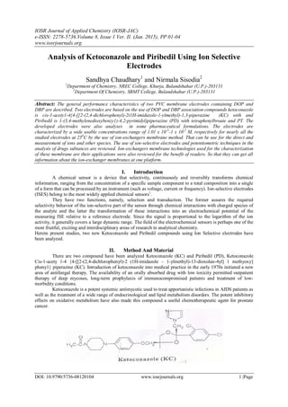 IOSR Journal of Applied Chemistry (IOSR-JAC)
e-ISSN: 2278-5736.Volume 8, Issue 1 Ver. II. (Jan. 2015), PP 01-04
www.iosrjournals.org
DOI: 10.9790/5736-08120104 www.iosrjournals.org 1 |Page
Analysis of Ketoconazole and Piribedil Using Ion Selective
Electrodes
Sandhya Chaudhary1
and Nirmala Sisodia2
1
Department of Chemistry, NREC College, Khurja, Bulandshahar (U.P.)-203131
2
Department Of Chemistry, SBMT College, Bulandshahar (U.P.)-203131
Abstract: The general performance characteristics of two PVC membrane electrodes containing DOP and
DBP are described. Two electrodes are based on the use of DOP and DBP association compounds ketoconazole
is cis-1-acety1-4{4-[[2-(2,4-dichlorophenyl)-2(1H-imidazole-1-ylmethyl)-1,3-piperazine (KC) with and
Piribedil is 1-(3,4-methylenedioxybenzy1)-4,2-pyrimidyl)piperazine (PD) with tetraphenylbroate and PT. The
developed electrodes were also analyses in some pharmaceutical formulations. The electrodes are
characterized by a wide usable concentrations range of 1.01 x 10-5
-1 x 10-2
M, respectively for nearly all the
studied electrodes at 250
C by the use of ion-exchangers membrane method. That can be use for the direct and
measurement of ions and other species. The use of ion-selective electrodes and potentiometric techniques in the
analysis of drugs subtances are reviewed. Ion-exchangers membrane technologies used for the characterization
of these membrane are their applications were also reviewed for the benefit of readers. So that they can get all
information about the ion-exchanger membranes at one platform.
I. Introduction
A chemical sensor is a device that selectivity, continuously and reversibly transforms chemical
information, ranging from the concentration of a specific sample component to a total composition into a single
of a form that can be processed by an instrument (such as voltage, current or frequency). Ion-selective electrodes
(ISES) belong to the most widely applied chemical sensors1
.
They have two functions, namely, selection and transduction. The former assures the required
selectivity behavior of the ion-selective part of the sensor through chemical interactions with charged species of
the analyte and the latter the transformation of these interactions into an electrochemical potential of the
measuring ISE relative to a reference electrode. Since the signal is proportional to the logarithm of the ion
activity, it generally covers a large dynamic range. The field of the electrochemical sensors is perhaps one of the
most fruitful, exciting and interdisciplinary areas of research in analytical chemistry.
Herein present studies, two new Ketoconazole and Piribedil compounds using Ion Selective electrodes have
been analyzed.
II. Method And Material
There are two compound have been analyzed Ketoconazole (KC) and Piribedil (PD), Ketoconazole
Cis-1-acety 1-4 {4-[[2-(2,4-dichlorophenyl)-2 (1H-imidazole – 1-ylmethyl)-13-dioxolan-4yl] 1 methyoxy]
pheny1} piperazine (KC). Introduction of ketoconazole into medical practice in the early 1970s initiated a new
area of antifungal therapy. The availability of an orally absorbed drug with low toxicity permitted outpatient
therapy of deep mycoses, long-term prophylaxis of immunocompromised patients and treatment of low-
morbidity conditions.
Ketoconazole is a potent systemic antimycotic used to treat apportunistic infections in AIDS patients as
well as the treatment of a wide range of endocrinological and lipid metabolism disorders. The potent inhibitory
effects on oxidative metabolism have also made this compound a useful chemotherapeutic agent for prostate
cancer.
 