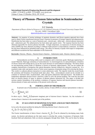 International Journal of Engineering Research and Development
e-ISSN: 2278-067X, p-ISSN: 2278-800X, www.ijerd.com
Volume 8, Issue 12 (October 2013), PP. 01-05

Theory of Phonon- Phonon Interaction in Semiconductor
Crystals
S C Gairola
Department of Physics (School of Sciences), H. N. B. Garhwal University (A Central University) Campus Pauri
Pin code -246001, Uttarakhand, India
dgsureshc@yahoo.co.in, scgairola@rediffmail.com
Abstract:- An equation of motion technique of quantum dynamics and Dyson equation approach have been
used to obtain Fourier transformed electron Green`s function in presence of isotopic impurity and anharmonicity
Hamiltonian has been taken as a sum of harmonic part , electron part , defect part , electron phonon interaction
part , anharmonic part .The anharmonicity has been taken upto quartic terms . The response function has been
obtained responsible for electron phonon linewidth . At high temperature, an expression of electron density of
states (EDOS) has been obtained according to different fields present in semiconductor continuum. An EDOS
has also been influenced by perturbed mode energy .The effect on intensity of peaks with respect to temperature
and different excitations has been undertaken in this framework.
Keywords:- Electron , Phonon , Electron Green`s function , Anharmonic mode , Electron density of states .

I.

INTRODUCTION

Semiconductors are being widely used in computers and in electronic goods. Band gap engineering of
crystal Materials: Band gap estimation of semiconductors via electronegativity [1] and performance estimation
of silicon- based self-cooling device [2] are the recent advances in semiconductor technology. The theory based
on non-interacting normal mode of vibrations is known as harmonic approximation. This can not explain the
complete characteristics of properties like optical absorption, thermal conductivity, dielectric constant etc. It is
essential to take cubic and quartic terms in Taylor series expansion of potential energy [3] to develop the theory.
This results in a phonon phonon interaction to create anharmonic mode. The impurity inside the crystal breaks
the symmetry and formation of localized mode takes place. Thus , semiconductor crystal can be consider as a
container of harmonic field , localized field , cubic and quartic anharmonic field and electron . The double time
temperature dependent electron Green`s function is taken to solve the present problem. The work has also been
done on electron density of states in absence of phonon phonon interaction [4]. This paper is divided into
sections namely formulation of the problem, evaluation of response function and electron phonon linewidth ,
electron density of states and conclusion of the present work at the end .

II.

FORMULATION OF THE PROBLEM

In present case of semiconductor crystals, density of states (DOS) in Lehman representation is taken as
[5]

Nqq `    Im.Gqq `  
q

In above eq.(1) ,

1

Im.Gqq `   represents imaginary part of electron Green`s function . So, the evaluation of

electron Green`s function is the essential part of the problem .

III.

EVALUATION OF RESPONSE FUNCTION AND ELECTRON PHONON
LINEWIDTH

Let us solve the present problem by taking the following electron Green`s function as [6]

 



Gqq ` t , t `  bq t  ; bq ` t ` 


The Fourier transformation of above Green`s function

 

2

Gqq` t , t ` can be obtained by developing many body

system. An electron and phonon are the main source to develop this system. In presence of harmonic field,
localized field and anharmonic field, an electron propagates through these fields. This can be done by taking

1

 