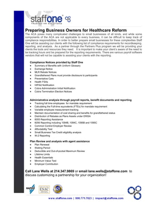 Preparing Business Owners for Healthcare Reform
The ACA poses many complicated challenges to small businesses of all kinds, and while some
components of the ACA are not applicable to every business, it can be difficult to keep track of
compliance responsibilities. In order to better prepare small businesses for these complexities Staff
One will be assisting our clients with the following list of compliance requirements for recordkeeping,
reporting, and analysis. As a partner through the Partners Plus program we will be providing your
clients the tools and resources they need. It is important to make your client’s aware of the need to
be tracking hours and be prepared for the reporting requirements. There are various payroll software
vendors that will not be capable to assisting your clients with the reporting.
Compliance Notices provided by Staff One
 Summary of Benefits with Uniform Glossary
 Exchange Notice
 MLR Rebate Notices
 Grandfathered Plans must provide disclosure to participants
 Preventative Care
 Health FSAs
 HIPAA Notification
 Cobra Administration Initial Notification
 Cobra Termination Election Notices
Administrative analysis through payroll reports, benefit documents and reporting
 Tracking full time employees for mandate requirement
 Calculating the Full-time equivalents (FTEs) for mandate requirement
 Variable employee measurement tracking
 Maintain documentation of cost sharing and benefits for grandfathered status
 Distribution of Rebates as Plans Assets under ERISA
 6055 Reporting Assistance
 6056 Reporting including 1094B, 1094C, 1095B and 1095C
 Common Control Employer Review
 Affordability Test
 Small Business Tax Credit eligibility analysis
 W-2 Reporting
Plan Review and analysis with agent assistance
 Plan Renewal
 Waiting Period
 Deductible and Out-of-pocket Maximum Review
 Lifetime Limits
 Health Essentials
 Minimum Value Test
 Employer Contribution
Call Lane Wells at 214.347.9869 or email lane.wells@staffone.com to
discuss customizing a partnership for your organization!
 