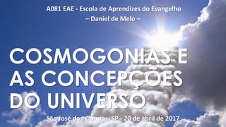 A081 EAE - Escola de Aprendizes do Evangelho
– Daniel de Melo –
São José dos Campos, SP - 20 de abril de 2017
COSMOGONIAS E
AS CONCEPÇÕES
DO UNIVERSO
 