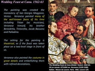 Wedding Feast at Cana. 1562-63
The painting was created the
monastery of San Giorgio Maggiore,
Venice. Veronese painted many of
the well-known faces of his time
including Titian (as musician),
Veronese himself, his brother
Benedetto, Tintoretto, Jacob Bassano
and Palladino.
The setting for the painting is
theatrical, as if the feast was taken
place on a two-level stage in front of
us.
Veronese also painted the costume in
great details and embellishing them
with refined decorations.
 