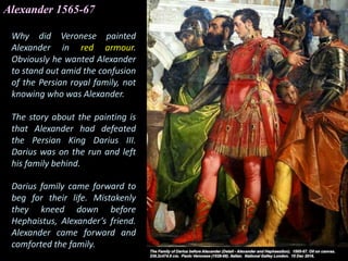 Alexander 1565-67
Why did Veronese painted
Alexander in red armour.
Obviously he wanted Alexander
to stand out amid the confusion
of the Persian royal family, not
knowing who was Alexander.
The story about the painting is
that Alexander had defeated
the Persian King Darius III.
Darius was on the run and left
his family behind.
Darius family came forward to
beg for their life. Mistakenly
they kneed down before
Hephaistus, Alexander’s friend.
Alexander came forward and
comforted the family.
 