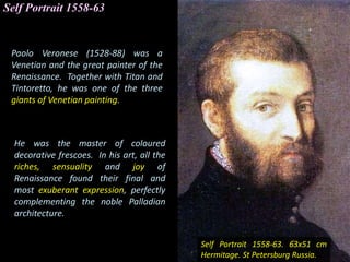 Paolo Veronese (1528-88) was a
Venetian and the great painter of the
Renaissance. Together with Titan and
Tintoretto, he was one of the three
giants of Venetian painting.
Self Portrait 1558-63
Self Portrait 1558-63. 63x51 cm
Hermitage. St Petersburg Russia.
He was the master of coloured
decorative frescoes. In his art, all the
riches, sensuality and joy of
Renaissance found their final and
most exuberant expression, perfectly
complementing the noble Palladian
architecture.
 