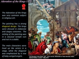 Adoration of the Kings 1572
The Adoration of the Kings
was very common subject
in religious art.
The painting has a strong
diagonal design. The kings
were dressed in elaborate
and stagey costumes. The
setting of the painting was
in a classical temple ruin
and not in a stable.
The main characters were
lined up like actors in a
stage, while the diagonal
was emphasized by a row
of baby winged angels.
 