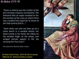 St Helen 1575-78
St Helen of the Cross. 1575-78. Oil on canvas
198x116 cm. National Gallery London.
“Helen or Helena was the mother of the
first Christian emperor, Constantine. She
dreamed that an angel revealed to her
the location of the cross on which Christ
was crucified and urged her to travel to
the Holy Land to find it….”
“Saint Helen sat with one foot up on a
stone bench in a window alcove, her
head resting in her hand, her elbow on
the window ledge. As she sleeps, tow
winged cherubs appear in the sky
carrying the True Cross”.
Description from National Galley. London.
 