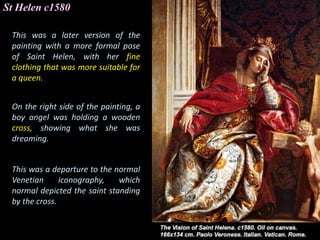 St Helen c1580
This was a later version of the
painting with a more formal pose
of Saint Helen, with her fine
clothing that was more suitable for
a queen.
On the right side of the painting, a
boy angel was holding a wooden
cross, showing what she was
dreaming.
This was a departure to the normal
Venetian iconography, which
normal depicted the saint standing
by the cross.
 