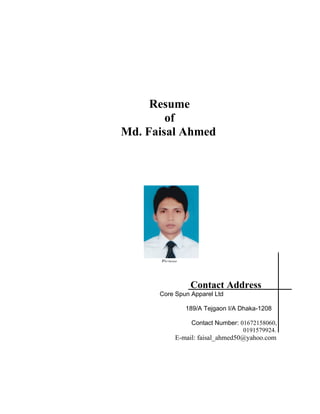Resume
of
Md. Faisal Ahmed
Contact Address
Core Spun Apparel Ltd
189/A Tejgaon I/A Dhaka-1208
Contact Number: 01672158060,
0191579924.
E-mail: faisal_ahmed50@yahoo.com
Picture
 