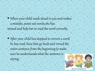  When your child reads aloud to you and makes
a mistake, point out words she has
missed and help her to read the word correctly.
 After your child has stopped to correct a word
he has read, have him go back and reread the
entire sentence from the beginning to make
sure he understands what the sentence is
saying.
 