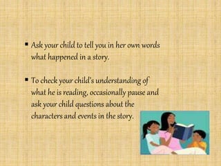  Ask your child to tell you in her own words
what happened in a story.
 To check your child’s understanding of
what he is reading, occasionally pause and
ask your child questions about the
characters and events in the story.
 