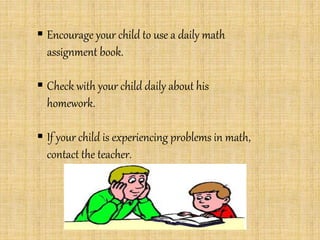  Encourage your child to use a daily math
assignment book.
 Check with your child daily about his
homework.
 If your child is experiencing problems in math,
contact the teacher.
 