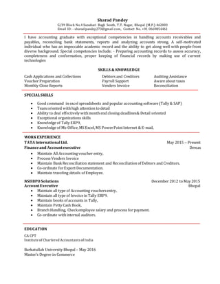 Sharad Pandey
G/39 Block No.4 Sunahari Bagh South, T.T. Nagar, Bhopal (M.P.)-462003
Email ID: - sharad.pandey273@gmail.com, Contact No. +91-9669854461
I have accounting graduate with exceptional competencies in handling accounts receivables and
payables, reconciling bank statements, reports and analyzing accounts strong. A self-motivated
individual who has an impeccable academic record and the ability to get along well with people from
diverse background. Special competencies include: - Preparing accounting records to assess accuracy,
completeness and conformation, proper keeping of financial records by making use of current
technologies
SKILLS & KNOWLEDGE
Cash Applications and Collections Debtors and Creditors Auditing Assistance
Voucher Preparation Payroll Support Aware about taxes
Monthly Close Reports Venders Invoice Reconciliation
SPECIALSKILLS
 Good command in excel spreadsheets and popular accounting software(Tally & SAP)
 Team oriented with high attention to detail
 Ability to deal effectively withmonth end closing deadlines& Detail oriented
 Exceptional organizations skills
 Knowledge of Tally ERP9,
 Knowledge of Ms-Office,MS Excel,MS PowerPointInternet & E-mail,
WORK EXPERIENCE
TATAInternational Ltd. May 2015 – Present
Financeand Accountexecutive Dewas
 Maintain All Accounting voucher entry,
 Process Venders Invoice
 Maintain Bank Reconciliation statement and Reconciliation of Debtors and Creditors.
 Co-ordinate forExport Documentation.
 Maintain traveling details of Employee.
NSBBPO Solutions December 2012 to May 2015
AccountExecutive Bhopal
 Maintain all type of Accounting vouchersentry,
 Maintain all type of Invoicein Tally ERP9.
 Maintain books of accounts in Tally,
 Maintain Petty Cash Book,
 Branch Handling, Checkemployee salary and process for payment.
 Co-ordinate withinternal auditors.
EDUCATION
CA CPT
Institute of Chartered Accountantsof India
Barkatullah University Bhopal – May 2016
Master’s Degree in Commerce
 